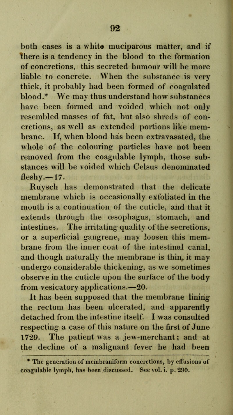 both cases is a white muciparous matter, and if there is a tendency in the blood to the formation of concretions, this secreted humour will be more liable to concrete. When the substance is very thick, it probably had been formed of coagulated blood.* We may thus understand how substances have been formed and voided which not only resembled masses of fat, but also shreds of con- cretions, as well as extended portions like mem- brane. If, when blood has been extravasated, the whole of the colouring particles have not been removed from the coagulable lymph, those sub- stances will be voided which Celsus denominated fleshy.—17. Ruysch has demonstrated that the delicate membrane which is occasionally exfoliated in the mouth is a continuation of the cuticle, and that it extends through the oesophagus, stomach, and intestines. The irritating quality of the secretions, or a superficial gangrene, may loosen this mem- brane from the inner coat of the intestinal canal, and though naturally the membrane is thin, it may undergo considerable thickening, as we sometimes observe in the cuticle upon the surface of the body from vesicatory applications.—20. It has been supposed that the membrane lining the rectum has been ulcerated, and apparently detached from the intestine itself. I was consulted respecting a case of this nature on the first of June 1729. The patient was a jew-merchant; and at the decline of a malignant fever he had been * The generation of membraniform concretions, by effusions of coagulable lymph, has been discussed. See vol, i. p. 290.