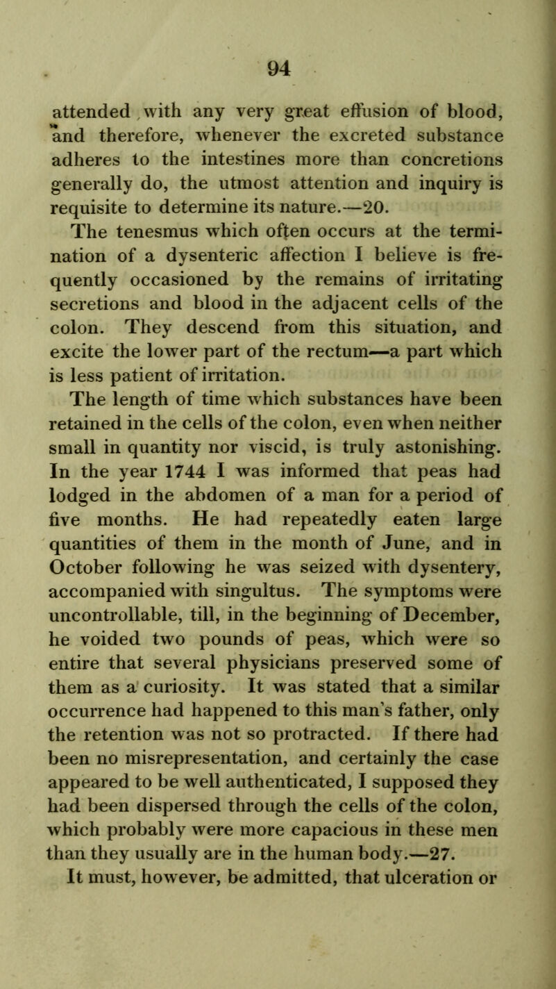 attended with any very great effusion of blood, and therefore, whenever the excreted substance adheres to the intestines more than concretions generally do, the utmost attention and inquiry is requisite to determine its nature.—20. The tenesmus which often occurs at the termi- nation of a dysenteric affection I believe is fre- quently occasioned by the remains of irritating secretions and blood in the adjacent cells of the colon. They descend from this situation, and excite the lower part of the rectum—a part which is less patient of irritation. The length of time which substances have been retained in the cells of the colon, even when neither small in quantity nor viscid, is truly astonishing. In the year 1744 I was informed that peas had lodged in the abdomen of a man for a period of five months. He had repeatedly eaten large quantities of them in the month of June, and in October following he was seized with dysentery, accompanied with singultus. The symptoms were uncontrollable, till, in the beginning of December, he voided two pounds of peas, which were so entire that several physicians preserved some of them as a curiosity. It was stated that a similar occurrence had happened to this man’s father, only the retention was not so protracted. If there had been no misrepresentation, and certainly the case appeared to be well authenticated, I supposed they had been dispersed through the cells of the colon, which probably were more capacious in these men than they usually are in the human body.—27. It must, however, be admitted, that ulceration or