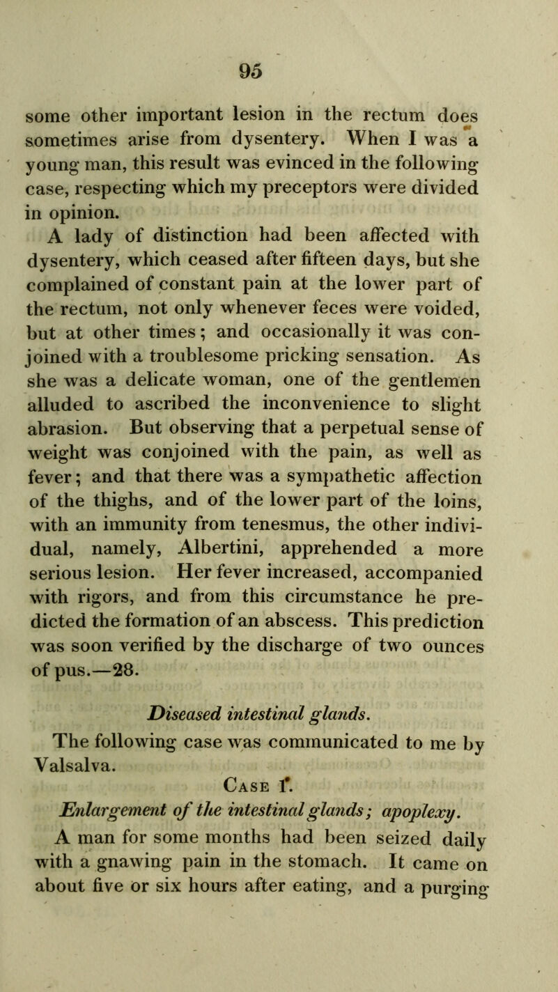 some other important lesion in the rectum does sometimes arise from dysentery. When I was a young man, this result was evinced in the following- case, respecting which my preceptors were divided in opinion. A lady of distinction had been affected with dysentery, which ceased after fifteen days, but she complained of constant pain at the lower part of the rectum, not only whenever feces were voided, but at other times; and occasionally it was con- joined with a troublesome pricking sensation. As she was a delicate woman, one of the gentlemen alluded to ascribed the inconvenience to slight abrasion. But observing that a perpetual sense of weight was conjoined with the pain, as well as fever; and that there was a sympathetic affection of the thighs, and of the lower part of the loins, with an immunity from tenesmus, the other indivi- dual, namely, Albertini, apprehended a more serious lesion. Her fever increased, accompanied with rigors, and from this circumstance he pre- dicted the formation of an abscess. This prediction was soon verified by the discharge of two ounces of pus.—28. Diseased intestinal glands. The following case was communicated to me by Valsalva. Case 1#. Enlargement of the intestinal glands ; apoplexy. A man for some months had been seized daily with a gnawing pain in the stomach. It came on about five or six hours after eating, and a purging