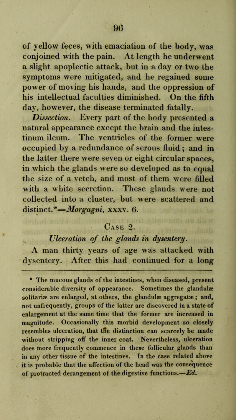 90 of yellow feces, with emaciation of the body, was conjoined with the pain. At length he underwent a slight apoplectic attack, but in a day or two the symptoms were mitigated, and he regained some power of moving his hands, and the oppression of his intellectual faculties diminished. On the fifth day, however, the disease terminated fatally. Dissection. Every part of the body presented a natural appearance except the brain and the intes- tinum ileum. The ventricles of the former were occupied by a redundance of serous fluid ; and in the latter there were seven or eight circular spaces, in which the glands were so developed as to equal the size of a vetch, and most of them were filled with a white secretion. These glands were not collected into a cluster, but were scattered and distinct.*—Morgagni, xxxv. 6. Case 2. Ulceration of the glands in dysentery. A man thirty years of age was attacked with dysentery. After this had continued for a long * The mucous glands of the intestines, when diseased, present considerable diversity of appearance. Sometimes the glandulae solitariae are enlarged, at others, the glandulae aggregatae; and, not unfrequently, groups of the latter are discovered in a state of enlargement at the same time that the former are increased in magnitude. Occasionally this morbid development so closely resembles ulceration, that tfie distinction can scarcely be made without stripping off the inner coat. Nevertheless, ulceration does more frequently commence in these follicular glands than in any other tissue of the intestines. In the case related above it is probable that the affection of the head was the consequence of protracted derangement of the digestive functions.—Ed.