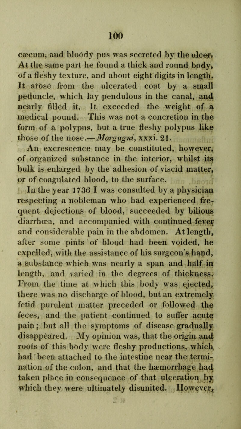 caecum, and bloody pus was secreted by the ulcer. At the same part he found a thick and round body> of a fleshy texture, and about eight digits in length. It arose from the ulcerated coat by a small peduncle, which lay pendulous in the canal, and nearly filled it. It exceeded the weight of a medical pound. This was not a concretion in the form of a polypus, but a true fleshy polypus like those of the nose.—Morgagni, xxxi. 21. An excrescence may be constituted, however, of organized substance in the interior, whilst its bulk is enlarged by the adhesion of viscid matter, or of coagulated blood, to the surface. In the year 1736 I was consulted by a physician respecting a nobleman who had experienced fre- quent dejections of blood, succeeded by bilious diarrhoea, and accompanied with continued fever and considerable pain in the abdomen. At length, after some pints of blood had been voided, he expelled, with the assistance of his surgeon’s hand, a substance which was nearly a span and half in length, and varied in the degrees of thickness. From the time at which this body was ejected, there was no discharge of blood, but an extremely fetid purulent matter preceded or followed the feces, and the patient continued to suffer acute pain; but all the symptoms of disease gradually disappeared. My opinion was, that the origin and roots of this body were fleshy productions, which had been attached to the intestine near the termi- nation of the colon, and that the haemorrhage had taken place in consequence of that ulceration by: which they were ultimately disunited. However,.