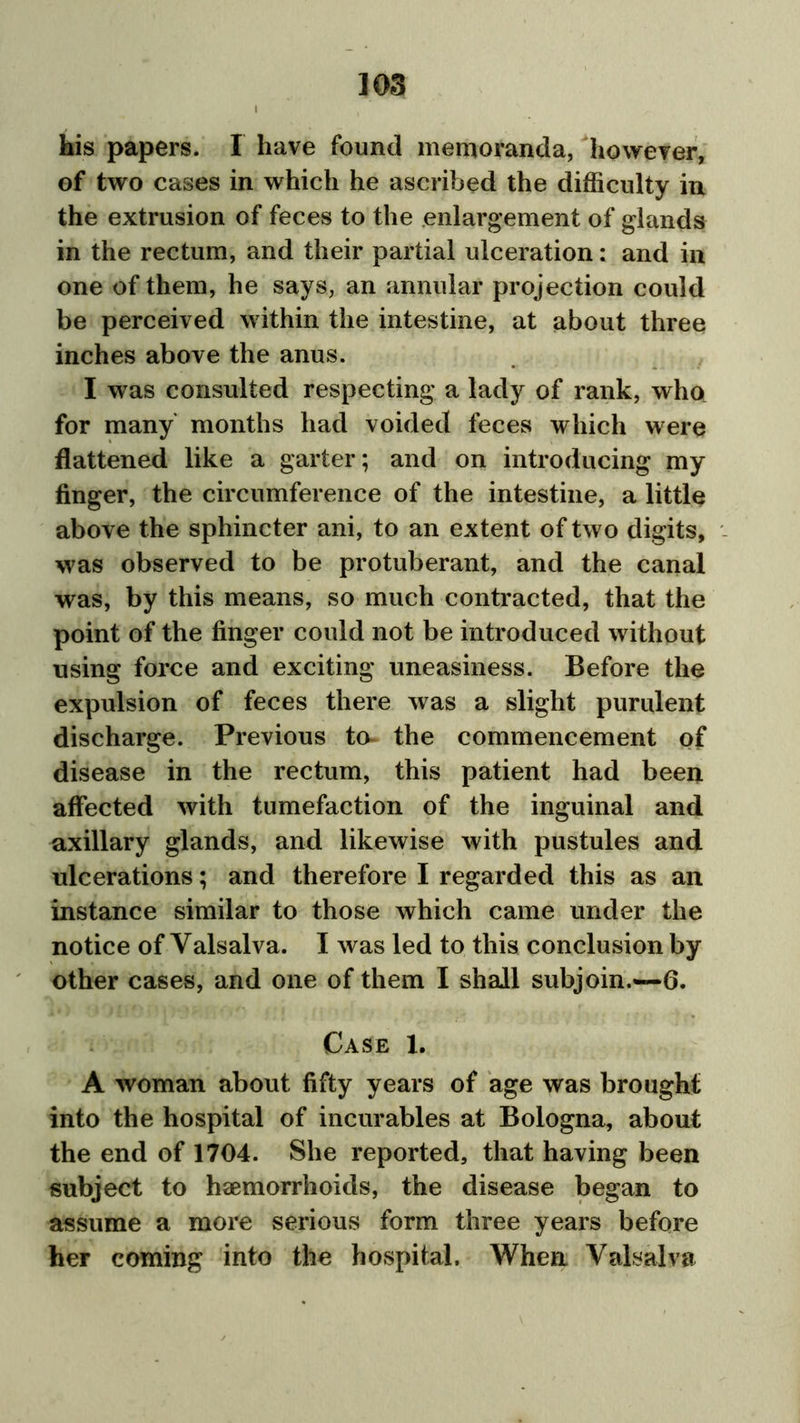 his papers. I have found memoranda, however, of two cases in which he ascribed the difficulty in the extrusion of feces to the enlargement of glands in the rectum, and their partial ulceration: and in one of them, he says, an annular projection could be perceived within the intestine, at about three inches above the anus. I was consulted respecting a lady of rank, who for many months had voided feces which were flattened like a garter; and on introducing my finger, the circumference of the intestine, a little above the sphincter ani, to an extent of two digits, was observed to be protuberant, and the canal was, by this means, so much contracted, that the point of the finger could not be introduced without using force and exciting uneasiness. Before the expulsion of feces there was a slight purulent discharge. Previous to- the commencement of disease in the rectum, this patient had been affected with tumefaction of the inguinal and axillary glands, and likewise with pustules and ulcerations; and therefore I regarded this as an instance similar to those which came under the notice of Valsalva. I was led to this conclusion by other cases, and one of them I shall subjoin.—6. Case 1. A woman about fifty years of age was brought into the hospital of incurables at Bologna, about the end of 1704. She reported, that having been subject to haemorrhoids, the disease began to assume a more serious form three years before her coming into the hospital. When Valsalva