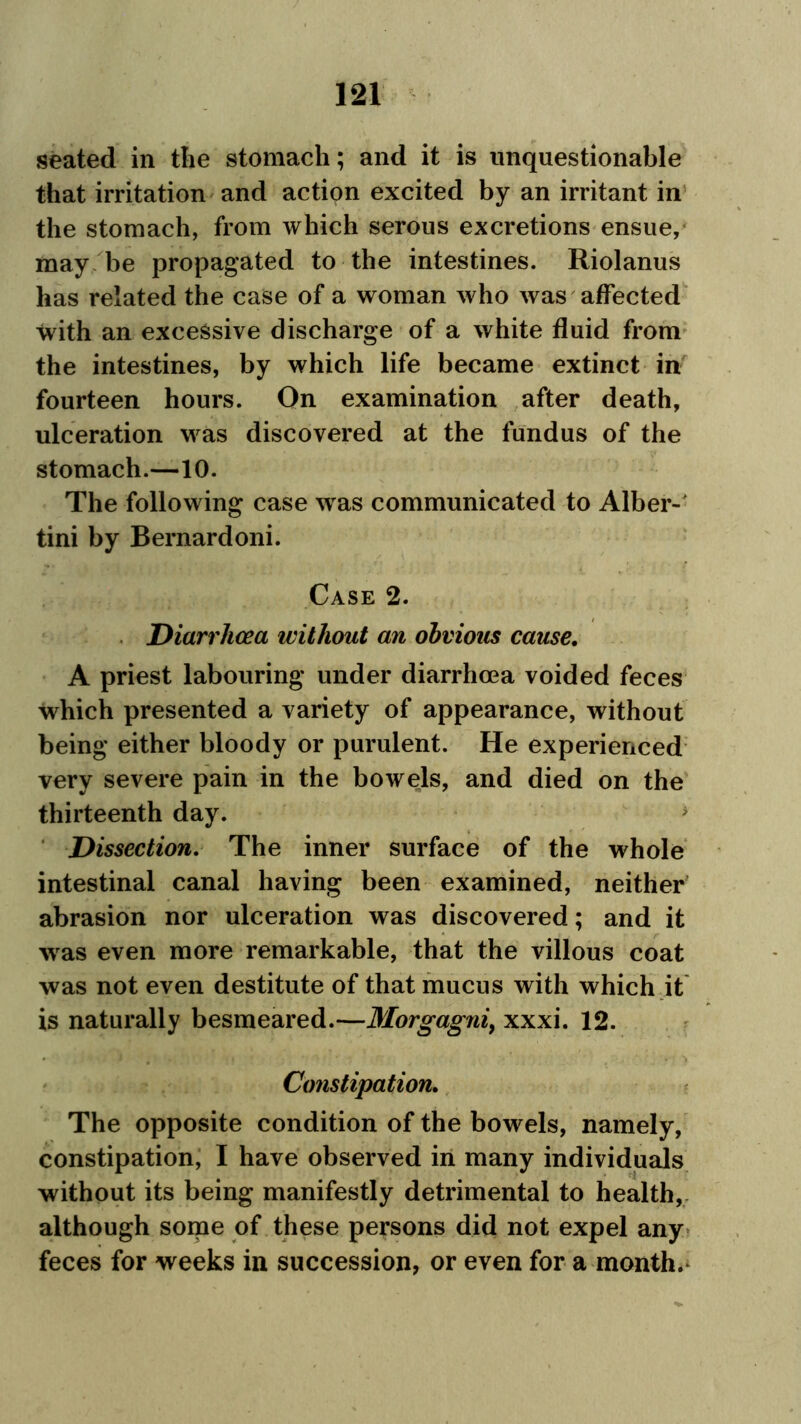 seated in the stomach; and it is unquestionable that irritation and action excited by an irritant in the stomach, from which serous excretions ensue, may be propagated to the intestines. Riolanus has related the case of a woman who was affected with an excessive discharge of a white fluid from the intestines, by which life became extinct in fourteen hours. On examination after death, ulceration was discovered at the fundus of the stomach.—10. The following case was communicated to Alber- tini by Bernardoni. Case 2. Diarrhoea without an obvious cause. A priest labouring under diarrhoea voided feces which presented a variety of appearance, without being either bloody or purulent. He experienced very severe pain in the bowels, and died on the thirteenth day. > Dissection. The inner surface of the whole intestinal canal having been examined, neither abrasion nor ulceration was discovered; and it was even more remarkable, that the villous coat was not even destitute of that mucus with which it is naturally besmeared.—Morgagni, xxxi. 12. Constipation. The opposite condition of the bowels, namely, constipation, I have observed in many individuals without its being manifestly detrimental to health, although some of these persons did not expel any feces for weeks in succession, or even for a month.