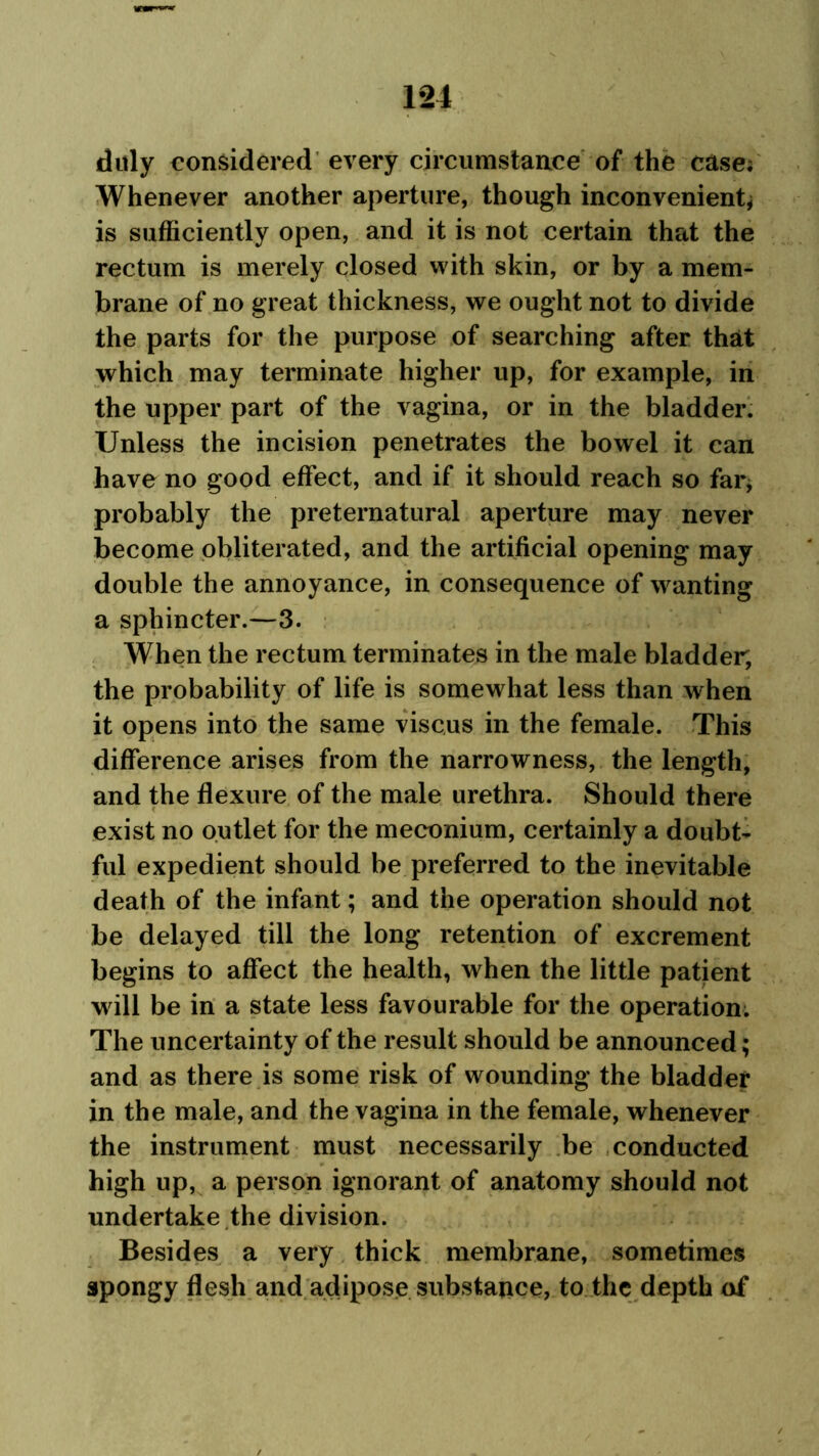 duly considered every circumstance of the case; Whenever another aperture, though inconvenient* is sufficiently open, and it is not certain that the rectum is merely closed with skin, or by a mem- brane of no great thickness, we ought not to divide the parts for the purpose of searching after that which may terminate higher up, for example, in the upper part of the vagina, or in the bladder. Unless the incision penetrates the bowel it can have no good effect, and if it should reach so far* probably the preternatural aperture may never become obliterated, and the artificial opening may double the annoyance, in consequence of wanting a sphincter.—3. When the rectum terminates in the male bladder, the probability of life is somewhat less than when it opens into the same viscus in the female. This difference arises from the narrowness, the length, and the flexure of the male urethra. Should there exist no outlet for the meconium, certainly a doubt- ful expedient should be preferred to the inevitable death of the infant; and the operation should not be delayed till the long retention of excrement begins to affect the health, when the little patient will be in a state less favourable for the operation. The uncertainty of the result should be announced; and as there is some risk of wounding the bladder in the male, and the vagina in the female, whenever the instrument must necessarily be conducted high up, a person ignorant of anatomy should not undertake the division. Besides a very thick membrane, sometimes spongy flesh and adipose substance, to the depth of