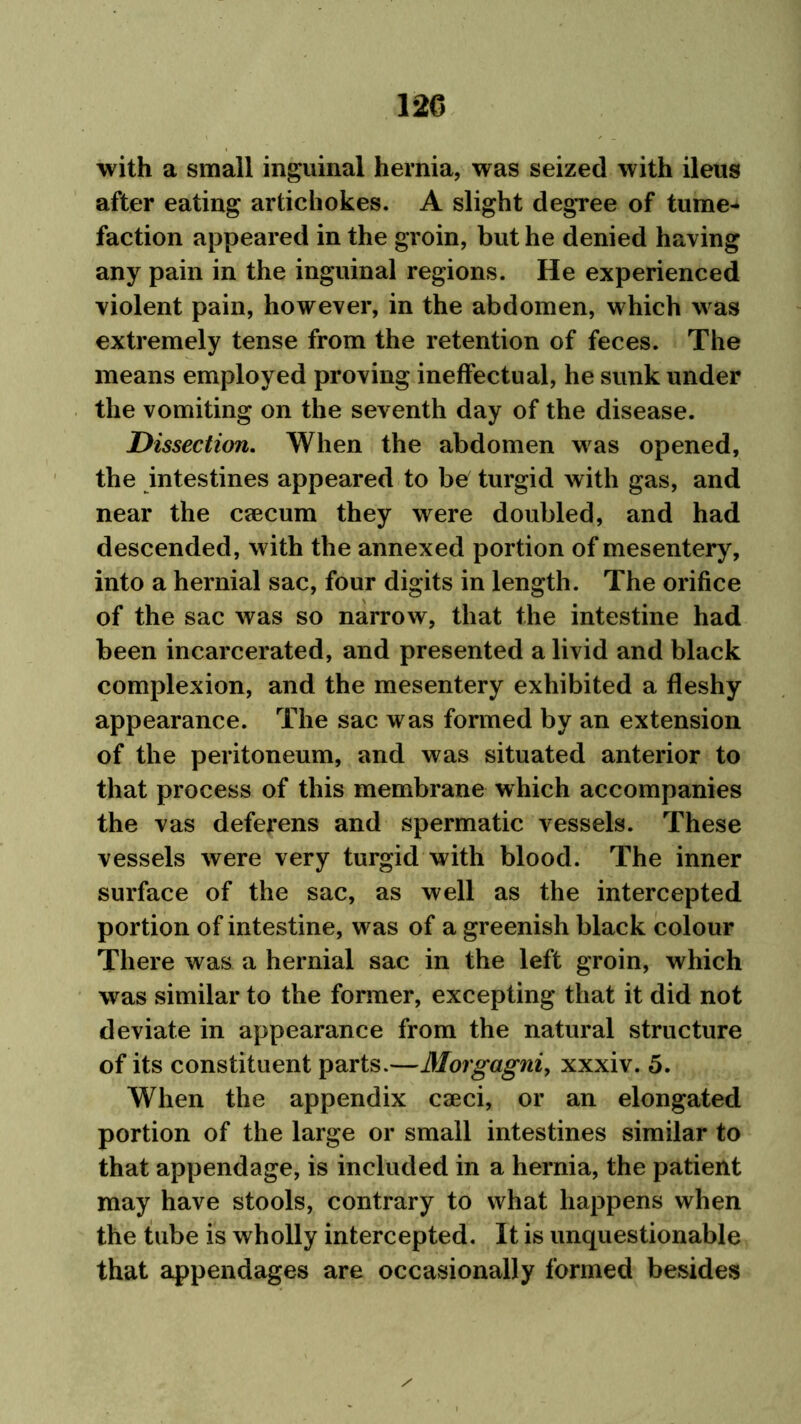 with a small inguinal hernia, was seized with ileus after eating artichokes. A slight degree of tume- faction appeared in the groin, but he denied having any pain in the inguinal regions. He experienced violent pain, however, in the abdomen, which was extremely tense from the retention of feces. The means employed proving ineffectual, he sunk under the vomiting on the seventh day of the disease. Dissection. When the abdomen was opened, the intestines appeared to be turgid with gas, and near the caecum they were doubled, and had descended, with the annexed portion of mesentery, into a hernial sac, four digits in length. The orifice of the sac was so narrow, that the intestine had been incarcerated, and presented a livid and black complexion, and the mesentery exhibited a fleshy appearance. The sac was formed by an extension of the peritoneum, and was situated anterior to that process of this membrane which accompanies the vas deferens and spermatic vessels. These vessels were very turgid with blood. The inner surface of the sac, as well as the intercepted portion of intestine, was of a greenish black colour There was a hernial sac in the left groin, which was similar to the former, excepting that it did not deviate in appearance from the natural structure of its constituent parts.—Morgagni, xxxiv. 5. When the appendix caeci, or an elongated portion of the large or small intestines similar to that appendage, is included in a hernia, the patient may have stools, contrary to what happens when the tube is wholly intercepted. It is unquestionable that appendages are occasionally formed besides