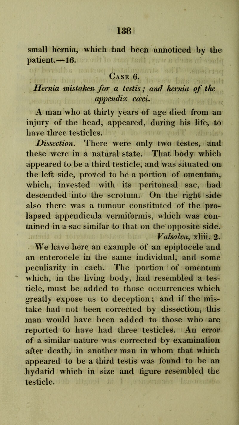 small hernia, which had been unnoticed by the patient.—16. Case 6. Hernia mistaken for a testis; and hernia of the appendix cceci. A man who at thirty years of age died from an injury of the head, appeared, during his life, to have three testicles. Dissection. There were only two testes, and these were in a natural state. That body which appeared to be a third testicle, and was situated on the left side, proved to be a portion of omentum, which, invested with its peritoneal sac, had descended into the scrotum. On the right side also there was a tumour constituted of the pro- lapsed appendicula vermiformis, which was con- tained in a sac similar to that on the opposite side. Valsalva, xliii. 2. We have here an example of an epiplocele and an enterocele in the same individual, and some peculiarity in each. The portion of omentum which, in the living body, had resembled a tes- ticle, must be added to those occurrences which greatly expose us to deception; and if the mis- take had not been corrected by dissection, this man would have been added to those who are reported to have had three testicles. An error of a similar nature was corrected by examination after death, in another man in whom that which appeared to be a third testis was found to be an hydatid which in size and figure resembled the testicle.