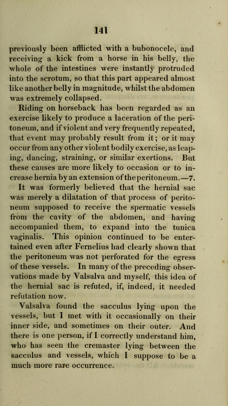 previously been afflicted with a bubonocele, and receiving a kick from a horse in his belly, the whole of the intestines were instantly protruded into the scrotum, so that this part appeared almost like another belly in magnitude, whilst the abdomen was extremely collapsed. Riding on horseback has been regarded as an exercise likely to produce a laceration of the peri- toneum, and if violent and very frequently repeated, that event may probably result from it; or it may occur from any other violent bodily exercise, as leap- ing, dancing, straining, or similar exertions* But these causes are more likely to occasion or to in- crease hernia by an extension of the peritoneum.—7. It was formerly believed that the hernial sac was merely a dilatation of that process of perito- neum supposed to receive the spermatic vessels from the cavity of the abdomen, and having accompanied them, to expand into the tunica vaginalis. This opinion continued to be enter- tained even after Fernelius had clearly shown that the peritoneum was not perforated for the egress of these vessels. In many of the preceding obser- vations made by Valsalva and myself, this idea of the hernial sac is refuted, if, indeed, it needed refutation now. Valsalva found the sacculus lying upon the vessels, but I met with it occasionally on their inner side, and sometimes on their outer. And there is one person, if I correctly understand him, who has seen the cremaster lying between the sacculus and vessels, which I suppose to be a much more rare occurrence.