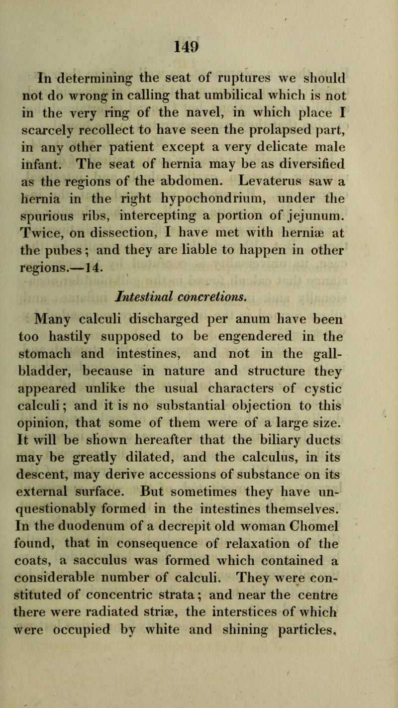 In determining the seat of ruptures we should not do wrong in calling that umbilical which is not in the very ring of the navel, in which place I scarcely recollect to have seen the prolapsed part, in any other patient except a very delicate male infant. The seat of hernia may be as diversified as the regions of the abdomen. Levaterus saw a hernia in the right hypochondrium, under the spurious ribs, intercepting a portion of jejunum. Twice, on dissection, I have met with herniae at the pubes; and they are liable to happen in other regions.—14. Intestinal concretions. Many calculi discharged per anum have been too hastily supposed to be engendered in the stomach and intestines, and not in the gall- bladder, because in nature and structure they appeared unlike the usual characters of cystic calculi; and it is no substantial objection to this opinion, that some of them were of a large size. It will be shown hereafter that the biliary ducts may be greatly dilated, and the calculus, in its descent, may derive accessions of substance on its external surface. But sometimes they have un- questionably formed in the intestines themselves. In the duodenum of a decrepit old woman Chomel found, that in consequence of relaxation of the coats, a sacculus was formed which contained a considerable number of calculi. They were con- stituted of concentric strata; and near the centre there were radiated striae, the interstices of which were occupied by white and shining particles.