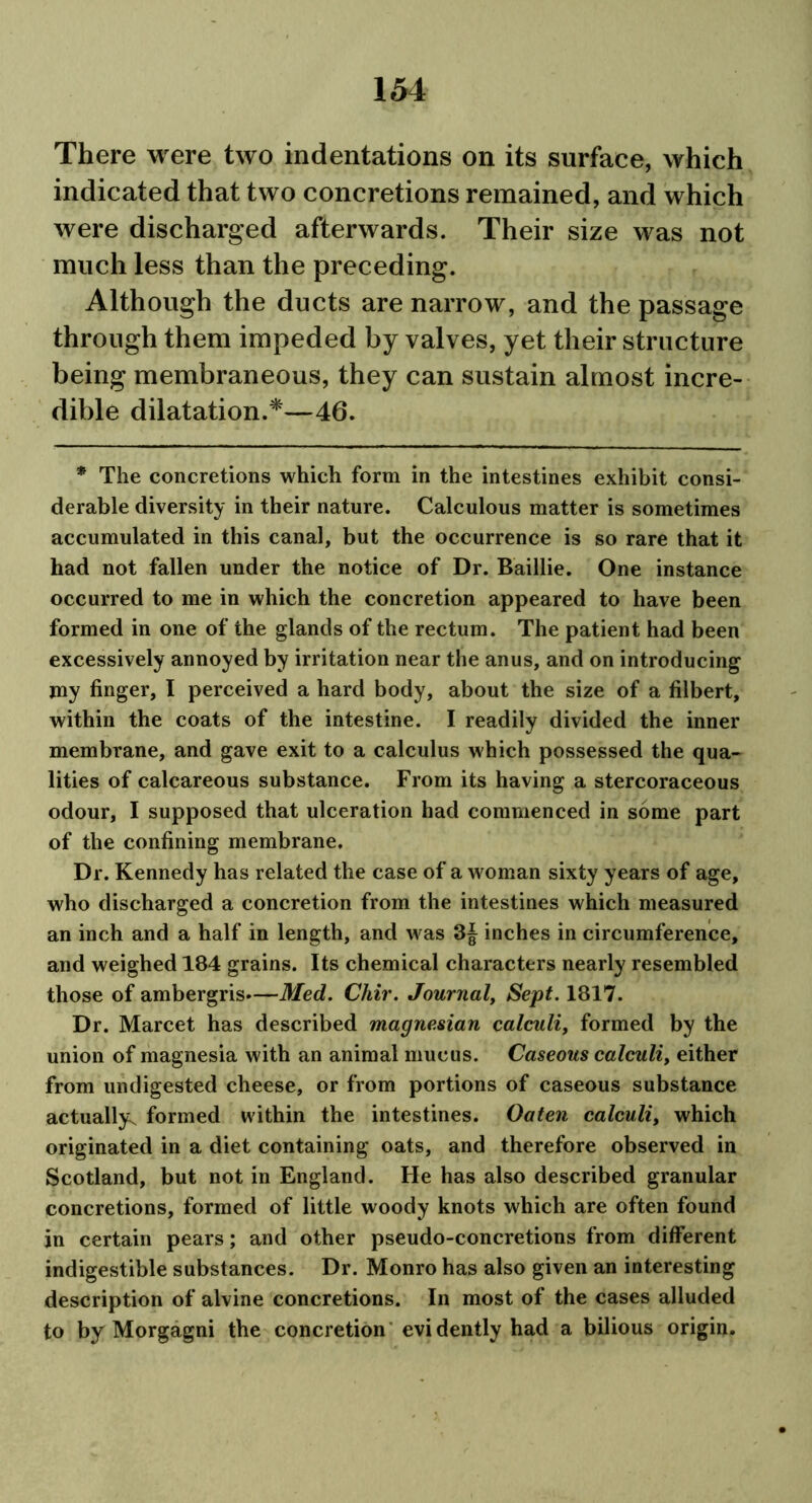 There were two indentations on its surface, which indicated that two concretions remained, and which were discharged afterwards. Their size was not much less than the preceding. Although the ducts are narrow, and the passage through them impeded by valves, yet their structure being membraneous, they can sustain almost incre- dible dilatation.*—46. * The concretions which form in the intestines exhibit consi- derable diversity in their nature. Calculous matter is sometimes accumulated in this canal, but the occurrence is so rare that it had not fallen under the notice of Dr. Baillie. One instance occurred to me in which the concretion appeared to have been formed in one of the glands of the rectum. The patient had been excessively annoyed by irritation near the anus, and on introducing jny finger, I perceived a hard body, about the size of a filbert, within the coats of the intestine. I readily divided the inner membrane, and gave exit to a calculus which possessed the qua- lities of calcareous substance. From its having a stercoraceous odour, I supposed that ulceration had commenced in some part of the confining membrane. Dr. Kennedy has related the case of a woman sixty years of age, who discharged a concretion from the intestines which measured an inch and a half in length, and was 3J inches in circumference, and weighed 184 grains. Its chemical characters nearly resembled those of ambergris.—Med. Chir. Journal, Sept. 1817. Dr. Marcet has described magnesian calculi, formed by the union of magnesia with an animal mucus. Caseous calculi, either from undigested cheese, or from portions of caseous substance actually^ formed within the intestines. Oaten calculi, which originated in a diet containing oats, and therefore observed in Scotland, but not in England. He has also described granular concretions, formed of little woody knots which are often found in certain pears; and other pseudo-concretions from different indigestible substances. Dr. Monro has also given an interesting description of alvine concretions. In most of the cases alluded to by Morgagni the concretion evidently had a bilious origin.