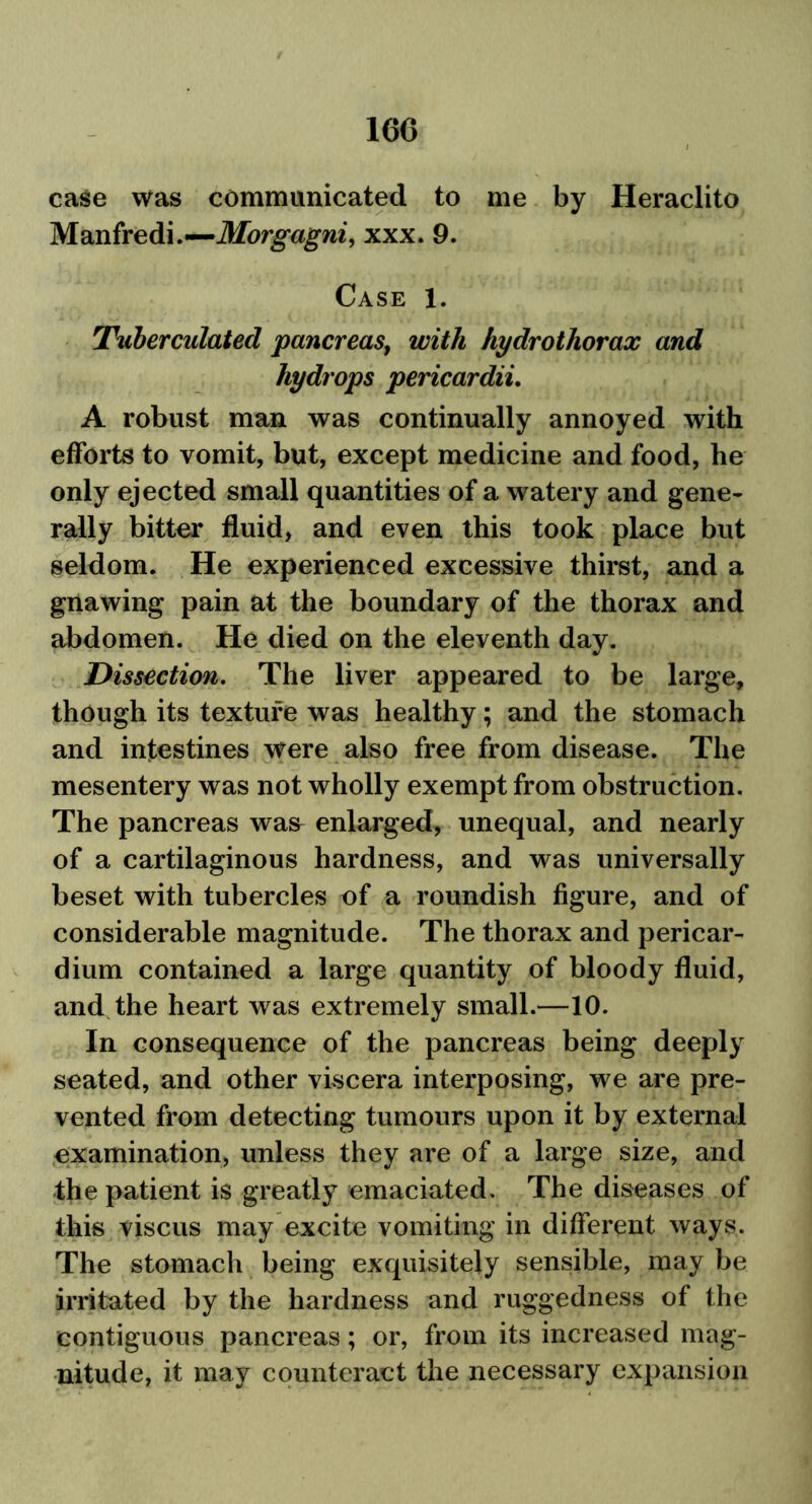 160 case was communicated to me by Heraclito Manfredi.—Morgagni, xxx. 9. Case 1. Tuberculated pancreas, with hydrothorax and hydrops pericardii. A robust man was continually annoyed with efforts to vomit, but, except medicine and food, he only ejected small quantities of a watery and gene- rally bitter fluid, and even this took place but seldom. He experienced excessive thirst, and a gnawing pain at the boundary of the thorax and abdomen. He died on the eleventh day. Dissection. The liver appeared to be large, though its texture was healthy; and the stomach and intestines were also free from disease. The mesentery was not wholly exempt from obstruction. The pancreas was enlarged, unequal, and nearly of a cartilaginous hardness, and was universally beset with tubercles of a roundish figure, and of considerable magnitude. The thorax and pericar- dium contained a large quantity of bloody fluid, and the heart was extremely small.—10. In consequence of the pancreas being deeply seated, and other viscera interposing, we are pre- vented from detecting tumours upon it by external examination, unless they are of a large size, and the patient is greatly emaciated. The diseases of this viscus may excite vomiting in different ways. The stomach being exquisitely sensible, may be irritated by the hardness and ruggedness of the contiguous pancreas; or, from its increased mag- nitude, it may counteract the necessary expansion