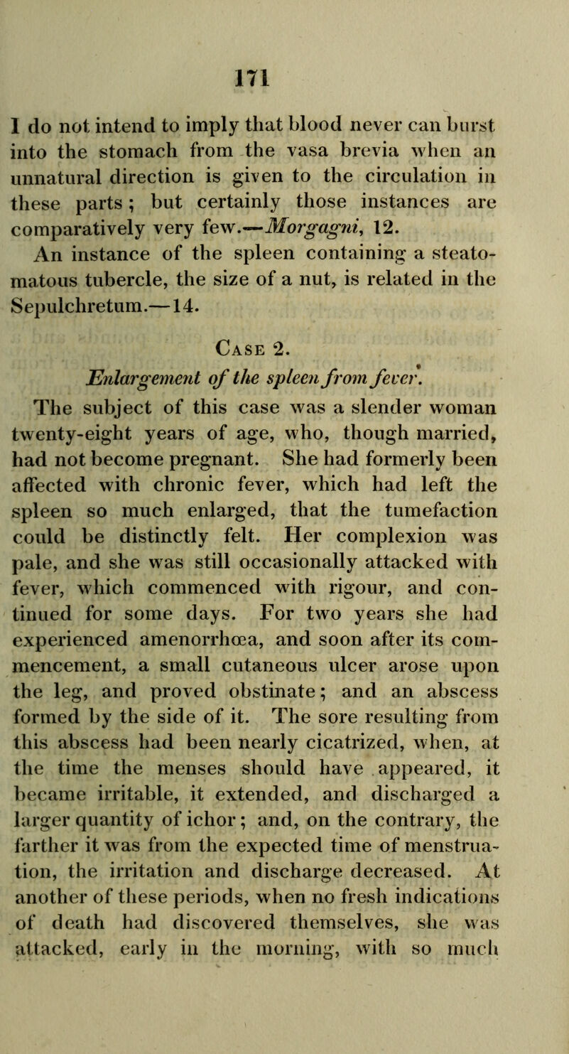 I do not intend to imply that blood never can burst into the stomach from the vasa brevia when an unnatural direction is given to the circulation in these parts; but certainly those instances are comparatively very few .—Morgagni, 12. An instance of the spleen containing a steato- matous tubercle, the size of a nut, is related in the Sepulchretum.—14. Case 2. Enlargement of the spleen from fever. The subject of this case was a slender woman twenty-eight years of age, who, though married, had not become pregnant. She had formerly been affected with chronic fever, which had left the spleen so much enlarged, that the tumefaction could be distinctly felt. Her complexion was pale, and she was still occasionally attacked with fever, which commenced with rigour, and con- tinued for some days. For two years she had experienced amenorrhma, and soon after its com- mencement, a small cutaneous ulcer arose upon the leg, and proved obstinate; and an abscess formed by the side of it. The sore resulting from this abscess had been nearly cicatrized, when, at the time the menses should have appeared, it became irritable, it extended, and discharged a larger quantity of ichor; and, on the contrary, the farther it was from the expected time of menstrua- tion, the irritation and discharge decreased. At another of these periods, when no fresh indications of death had discovered themselves, she was attacked, early in the morning, with so much