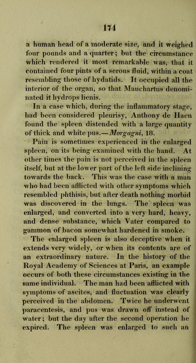 a human head of a moderate size, and it weighed four pounds and a quarter; but the circumstance which rendered it most remarkable was, that it contained four pints of a serous fluid, within a coat resembling those of hydatids. It occupied all the interior of the organ, so that Mauchartus denomi- nated it hydrops lienis. In a case which, during the inflammatory stage, had been considered pleurisy, Anthony de Haen found the spleen distended with a large quantity of thick and white pus.—Morgagni, 18. Pain is sometimes experienced in the enlarged spleen, on its being examined with the hand. At other times the pain is not perceived in the spleen itself, but at the lower part of the left side inclining towards the back. This was the case with a man who had been afflicted with other symptoms which resembled phthisis, but after death nothing morbid was discovered in the lungs. The spleen was enlarged, and converted into a very hard, heavy, and dense substance, which Yater compared to gammon of bacon somewhat hardened in smoke. The enlarged spleen is also deceptive when it extends very widely, or when its contents are of an extraordinary nature. In the history of the Royal Academy of Sciences at Paris, an example occurs of both these circumstances existing in the same individual. The man had been afflicted with symptoms of ascites, and fluctuation was clearly perceived in the abdomen. Twice he underwent paracentesis, and pus was drawn off instead of water; but the day after the second operation he expired. The spleen was enlarged to such an