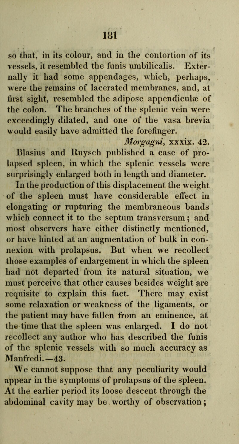 so that, in its colour, and in the contortion of its vessels, it resembled the funis umbilicalis. Exter- nally it had some appendages, which, perhaps, were the remains of lacerated membranes, and, at first sight, resembled the adipose appendiculae of the colon. The branches of the splenic vein were exceedingly dilated, and one of the vasa brevia would easily have admitted the forefinger. Morgagni, xxxix. 42. Blasius and Ruysch published a case of pro- lapsed spleen, in which the splenic vessels were surprisingly enlarged both in length and diameter. In the production of this displacement the weight of the spleen must have considerable effect in elongating or rupturing the membraneous bands which connect it to the septum transversum; and most observers have either distinctly mentioned, or have hinted at an augmentation of bulk in con- nexion with prolapsus. But when we recollect those examples of enlargement in which the spleen had not departed from its natural situation, we must perceive that other causes besides weight are requisite to explain this fact. There may exist some relaxation or weakness of the ligaments, or the patient may have fallen from an eminence, at the time that the spleen was enlarged. I do not recollect any author who has described the funis of the splenic vessels with so much accuracy as Manfredi.—43. We cannot Suppose that any peculiarity would appear in the symptoms of prolapsus of the spleen. At the earlier period its loose descent through the abdominal cavity may be worthy of observation;