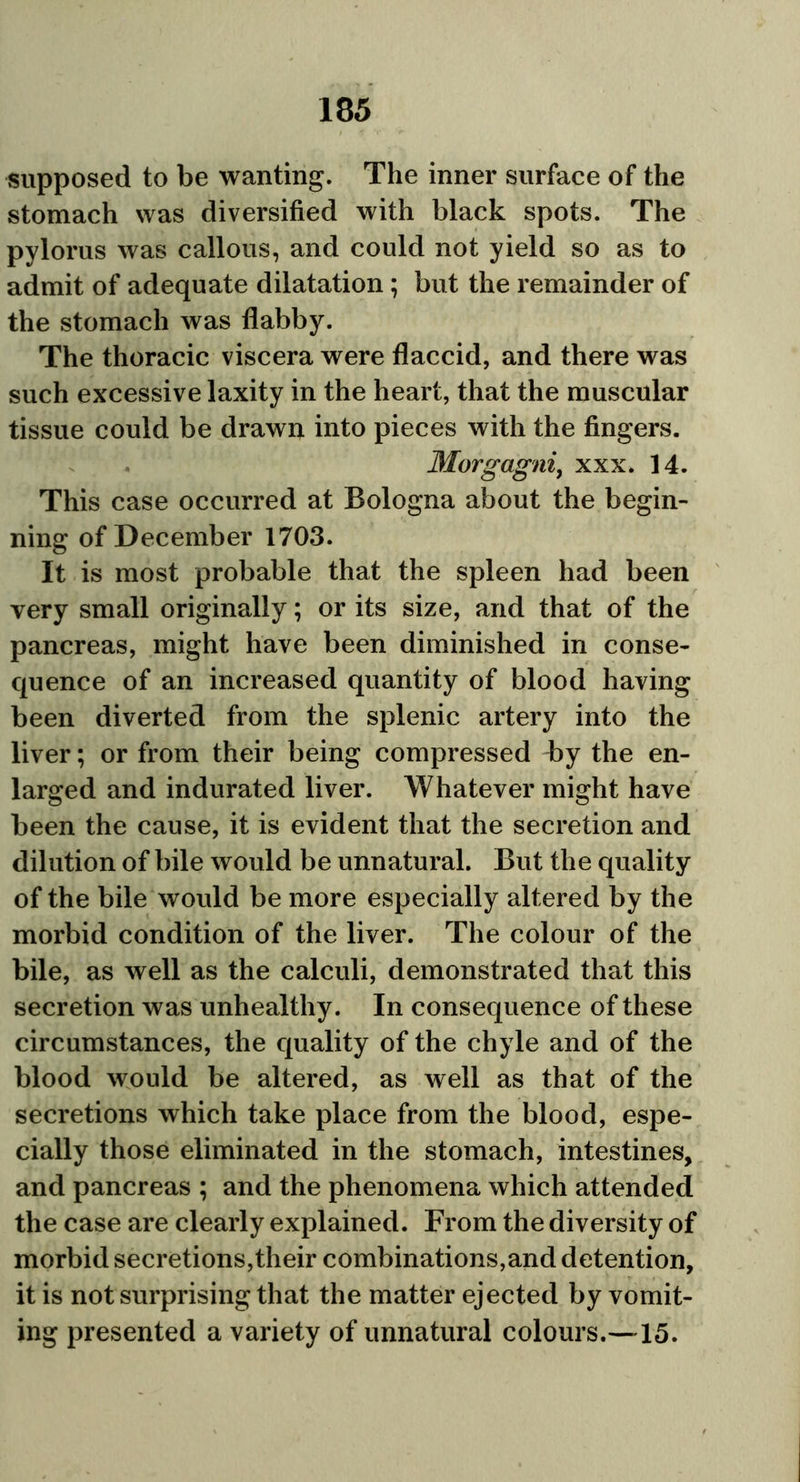 supposed to be wanting. The inner surface of the stomach was diversified with black spots. The pylorus was callous, and could not yield so as to admit of adequate dilatation; but the remainder of the stomach was flabby. The thoracic viscera were flaccid, and there was such excessive laxity in the heart, that the muscular tissue could be drawn into pieces with the fingers. Morgagni, xxx. 14. This case occurred at Bologna about the begin- ning of December 1703. It is most probable that the spleen had been very small originally; or its size, and that of the pancreas, might have been diminished in conse- quence of an increased quantity of blood having been diverted from the splenic artery into the liver; or from their being compressed by the en- larged and indurated liver. Whatever might have been the cause, it is evident that the secretion and dilution of bile would be unnatural. But the quality of the bile would be more especially altered by the morbid condition of the liver. The colour of the bile, as well as the calculi, demonstrated that this secretion was unhealthy. In consequence of these circumstances, the quality of the chyle and of the blood would be altered, as well as that of the secretions which take place from the blood, espe- cially those eliminated in the stomach, intestines, and pancreas ; and the phenomena which attended the case are clearly explained. From the diversity of morbid secretions,their combinations,and detention, it is not surprising that the matter ejected by vomit- ing presented a variety of unnatural colours.—15.