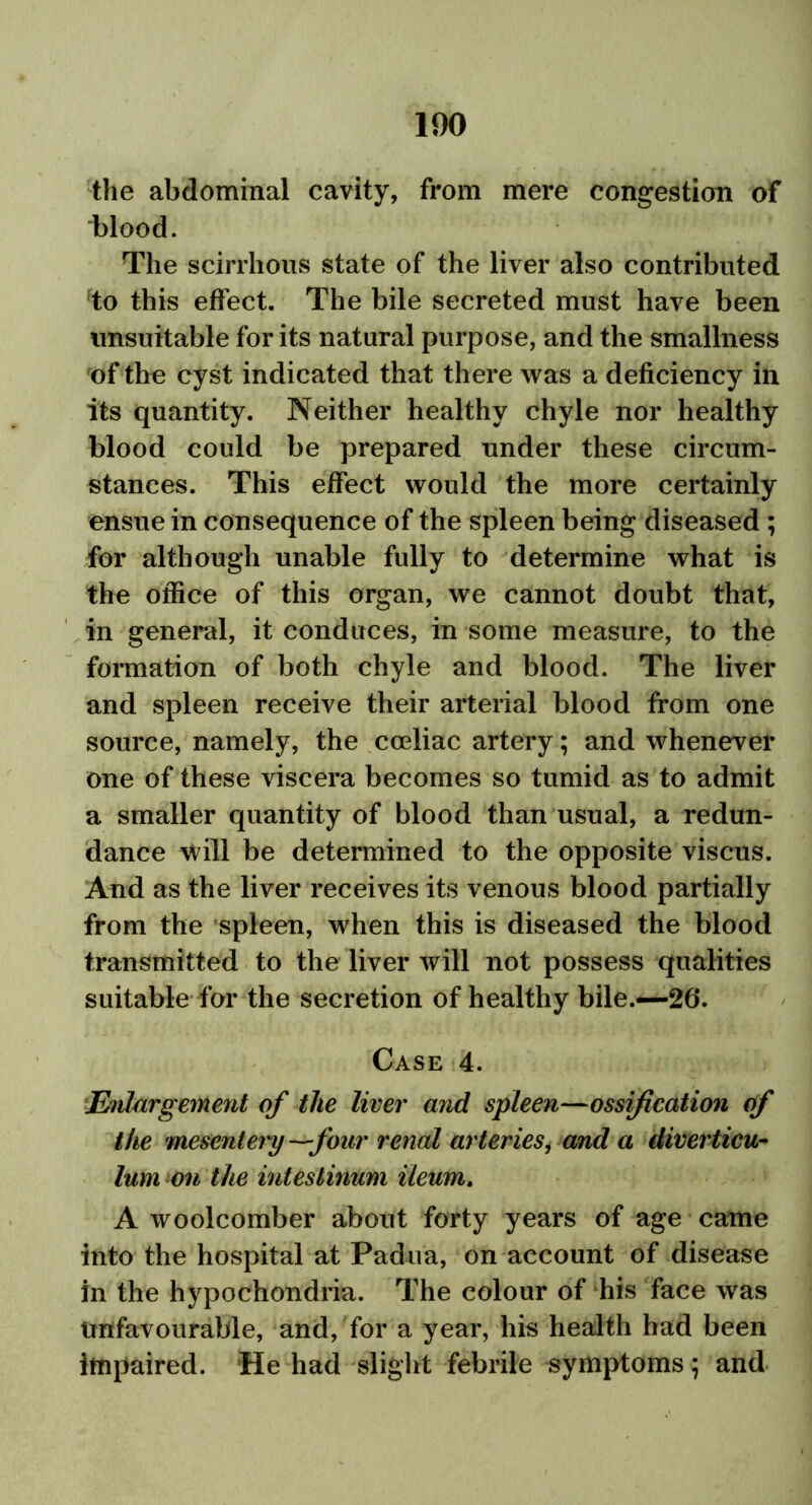 the abdominal cavity, from mere congestion of blood. The scirrhous state of the liver also contributed to this effect. The bile secreted must have been unsuitable for its natural purpose, and the smallness of the cyst indicated that there was a deficiency in its quantity. Neither healthy chyle nor healthy blood could be prepared under these circum- stances. This effect would the more certainly ensue in consequence of the spleen being diseased ; for although unable fully to determine what is the office of this organ, we cannot doubt that, in general, it conduces, in some measure, to the formation of both chyle and blood. The liver and spleen receive their arterial blood from one source, namely, the cceliac artery; and whenever one of these viscera becomes so tumid as to admit a smaller quantity of blood than usual, a redun- dance will be determined to the opposite viscus. And as the liver receives its venous blood partially from the spleen, when this is diseased the blood transmitted to the liver will not possess qualities suitable for the secretion of healthy bile.—26*. Case 4. Enlargement of the liver and spleen—ossification of the mesentery —four renal arteries, and a diverticu- lum on the inteslinum ileum. A woolcomber about forty years of age came into the hospital at Padua, on account of disease in the hypochondria. The colour of his face was unfavourable, and, for a year, his health had been impaired. He had slight febrile symptoms; and