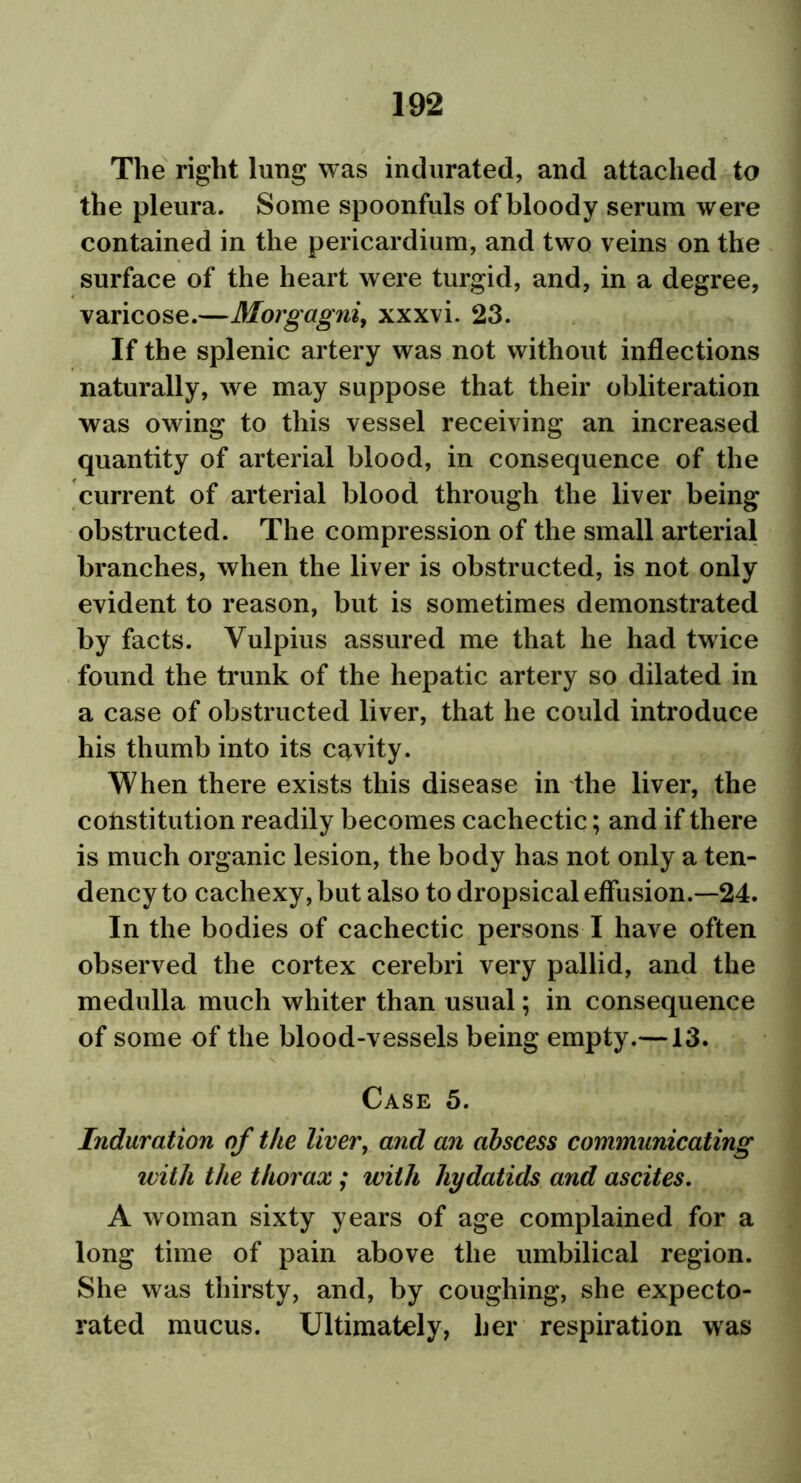 The right lung was indurated, and attached to the pleura. Some spoonfuls of bloody serum were contained in the pericardium, and two veins on the surface of the heart were turgid, and, in a degree, varicose.—Morgagni, xxxvi. 23. If the splenic artery was not without inflections naturally, we may suppose that their obliteration was owing to this vessel receiving an increased quantity of arterial blood, in consequence of the current of arterial blood through the liver being obstructed. The compression of the small arterial branches, when the liver is obstructed, is not only evident to reason, but is sometimes demonstrated by facts. Vulpius assured me that he had twice found the trunk of the hepatic artery so dilated in a case of obstructed liver, that he could introduce his thumb into its cavity. When there exists this disease in the liver, the constitution readily becomes cachectic; and if there is much organic lesion, the body has not only a ten- dency to cachexy, but also to dropsical effusion.—24. In the bodies of cachectic persons I have often observed the cortex cerebri very pallid, and the medulla much whiter than usual; in consequence of some of the blood-vessels being empty.—13. Case 5. Induration of the liver, and an abscess communicating with the thorax ; with hydatids and ascites. A woman sixty years of age complained for a long time of pain above the umbilical region. She was thirsty, and, by coughing, she expecto- rated mucus. Ultimately, her respiration was