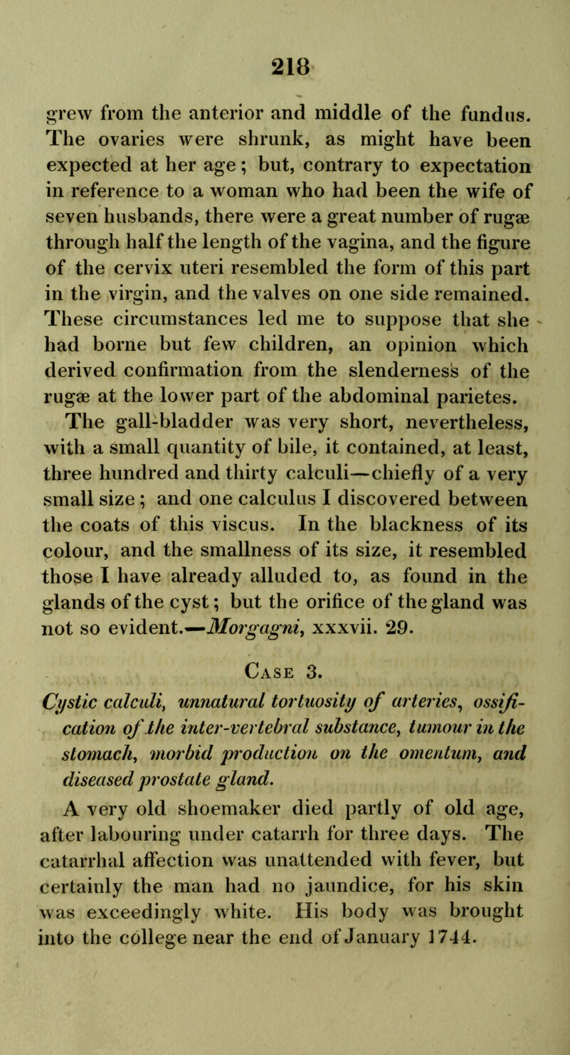 grew from the anterior and middle of the fundus. The ovaries were shrunk, as might have been expected at her age; but, contrary to expectation in reference to a woman who had been the wife of seven husbands, there were a great number of rugae through half the length of the vagina, and the figure of the cervix uteri resembled the form of this part in the virgin, and the valves on one side remained. These circumstances led me to suppose that she had borne but few children, an opinion which derived confirmation from the slenderness of the rugae at the lower part of the abdominal parietes. The gall-bladder was very short, nevertheless, with a small quantity of bile, it contained, at least, three hundred and thirty calculi—chiefly of a very small size ; and one calculus I discovered between the coats of this viscus. In the blackness of its colour, and the smallness of its size, it resembled those I have already alluded to, as found in the glands of the cyst; but the orifice of the gland was not so evident.—Morgagni, xxxvii. 29. Case 3. Cystic calculi, unnatural tortuosity of arteries, ossifi- cation of the inter-vertebral substance, tumour in the stomach, morbid production on the omentum, and diseased prostate gland. A very old shoemaker died partly of old age, after labouring under catarrh for three days. The catarrhal affection was unattended with fever, but certainly the man had no jaundice, for his skin was exceedingly white. His body was brought into the college near the end of January 1744.