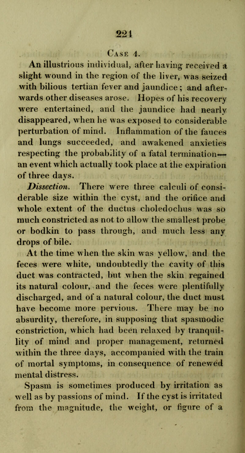 221 Case 4. An illustrious individual, after having received a slight wound in the region of the liver, was seized with bilious tertian fever and jaundice; and afteiN wards other diseases arose. Hopes of his recovery were entertained, and the jaundice had nearly disappeared, when he was exposed to considerable perturbation of mind. Inflammation of the fauces and lungs succeeded, and awakened anxieties respecting the probability of a fatal termination— an event which actually took place at the expiration of three days. Dissection. There were three calculi of consi- derable size within the cyst, and the orifice and whole extent of the ductus choledochus was so much constricted as not to allow the smallest probe or bodkin to pass through, and much less any drops of bile. At the time when the skin was yellow, and the feces were white, undoubtedly the cavity of this duct was contracted, but when the skin regained its natural colour, and the feces were plentifully discharged, and of a natural colour, the duct must have become more pervious. There may be no absurdity, therefore, in supposing that spasmodic constriction, which had been relaxed by tranquil- lity of mind and proper management, returned within the three days, accompanied with the train of mortal symptoms, in consequence of renewed mental distress. Spasm is sometimes produced by irritation as well as by passions of mind. If the cyst is irritated from the magnitude, the weight, or figure of a