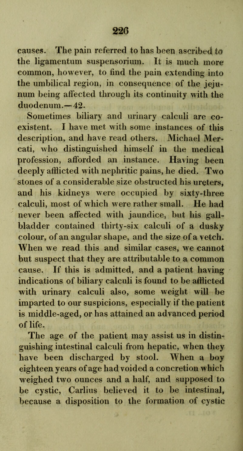 causes. The pain referred to has been ascribed to the ligamentum suspensorium. It is much more common, however, to find the pain extending into the umbilical region, in consequence of the jeju- num being affected through its continuity with the duodenum.—42. Sometimes biliary and urinary calculi are co- existent. I have met with some instances of this description, and have read others. Michael Mer- cati, who distinguished himself in the medical profession, afforded an instance. Having been deeply afflicted with nephritic pains, he died. Two stones of a considerable size obstructed his ureters, and his kidneys were occupied by sixty-three calculi, most of which were rather small. He had never been affected with jaundice, but his gall- bladder contained thirty-six calculi of a dusky colour, of an angular shape, and the size of a vetch. When we read this and similar cases, we cannot but suspect that they are attributable to a common cause. If this is admitted, and a patient having indications of biliary calculi is found to be afflicted with urinary calculi also, some weight will be imparted to our suspicions, especially if the patient is middle-aged, or has attained an advanced period of life. The age of the patient may assist us in distin- guishing intestinal calculi from hepatic, when they have been discharged by stool. When a boy eighteen years of age had voided a concretion which weighed two ounces and a half, and supposed to be cystic, Carlius believed it to be intestinal, because a disposition to the formation of cystic