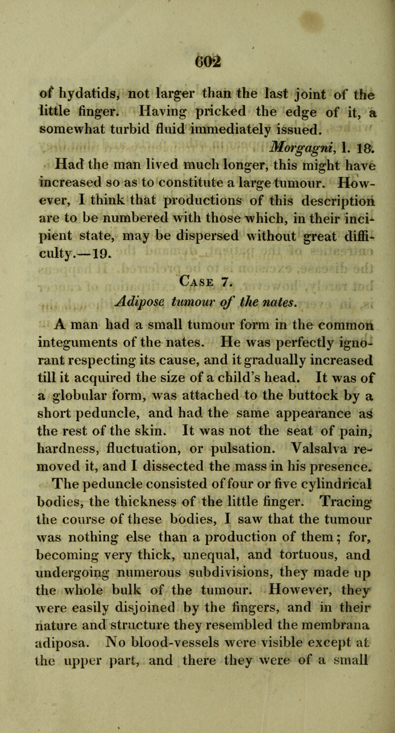 of hydatids, not larger than the last joint of the little finger. Having pricked the edge of it, a somewhat turbid fluid immediately issued. Morgagni, 1. 18. Had the man lived much longer, this might have increased so as to constitute a large tumour. How- ever, I think that productions of this description are to be numbered with those which, in their inci- pient state, may be dispersed without great diffi- culty.—19. Case 7. Adipose tumour of the nates. A man had a small tumour form in the common integuments of the nates. He was perfectly igno- rant respecting its cause, and it gradually increased till it acquired the size of a child’s head. It was of a globular form, was attached to the buttock by a short peduncle, and had the same appearance as the rest of the skin. It was not the seat of pain, hardness, fluctuation, or pulsation. Valsalva re- moved it, and I dissected the mass in his presence. The peduncle consisted of four or five cylindrical bodies, the thickness of the little finger. Tracing the course of these bodies, I saw that the tumour was nothing else than a production of them; for, becoming very thick, unequal, and tortuous, and undergoing numerous subdivisions, they made up the whole bulk of the tumour. However, they were easily disjoined by the fingers, and in their nature and structure they resembled the membrana adiposa. No blood-vessels were visible except at the upper part, and there they were of a small