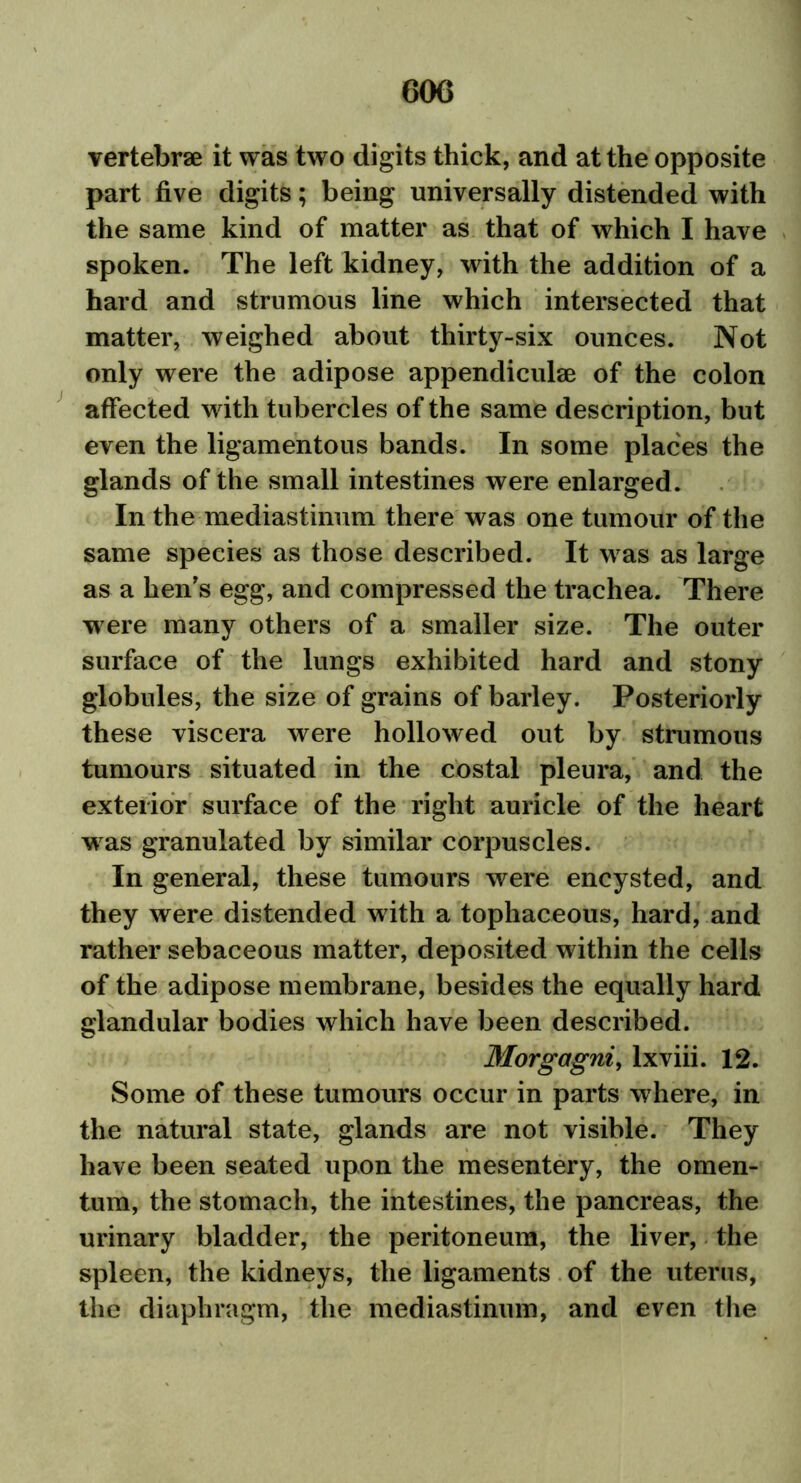 vertebrae it was two digits thick, and at the opposite part five digits; being universally distended with the same kind of matter as that of which I have spoken. The left kidney, with the addition of a hard and strumous line which intersected that matter, weighed about thirty-six ounces. Not only were the adipose appendiculae of the colon affected with tubercles of the same description, but even the ligamentous bands. In some places the glands of the small intestines were enlarged . In the mediastinum there was one tumour of the same species as those described. It was as large as a hen's egg, and compressed the trachea. There were many others of a smaller size. The outer surface of the lungs exhibited hard and stony globules, the size of grains of barley. Posteriorly these viscera were hollowed out by strumous tumours situated in the costal pleura, and the exterior surface of the right auricle of the heart was granulated by similar corpuscles. In general, these tumours were encysted, and they were distended with a tophaceous, hard, and rather sebaceous matter, deposited within the cells of the adipose membrane, besides the equally hard glandular bodies which have been described. Morgagni, lxviii. 12. Some of these tumours occur in parts where, in the natural state, glands are not visible. They have been seated upon the mesentery, the omen- tum, the stomach, the intestines, the pancreas, the urinary bladder, the peritoneum, the liver, the spleen, the kidneys, the ligaments of the uterus, the diaphragm, the mediastinum, and even the