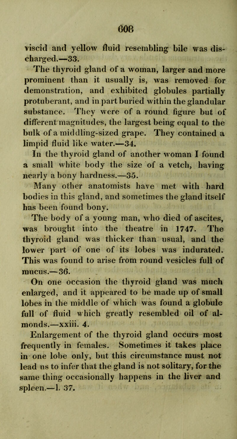 viscid and yellow fluid resembling bile was dis- charged.—33. The thyroid gland of a woman, larger and more prominent than it usually is, was removed for demonstration, and exhibited globules partially protuberant, and in part buried within the glandular substance. They were of a round figure but of different magnitudes, the largest being equal to the bulk of a middling-sized grape. They contained a limpid fluid like water.—34. In the thyroid gland of another woman I found a small white body the size of a vetch, having nearly a bony hardness.—35. Many other anatomists have met with hard bodies in this gland, and sometimes the gland itself has been found bony. The body of a young man, who died of ascites, was brought into the theatre in 1747. The thyroid gland was thicker than usual, and the lower part of one of its lobes was indurated. This was found to arise from round vesicles full of mucus.—36. On one occasion the thyroid gland was much enlarged, and it appeared to be made up of small lobes in the middle of which was found a globule full of fluid which greatly resembled oil of al- monds.—xxiii. 4. Enlargement of the thyroid gland occurs most frequently in females. Sometimes it takes place in one lobe only, but this circumstance must not lead us to infer that the gland is not solitary, for the same thing occasionally happens in the liver and spleen.—1. 37.
