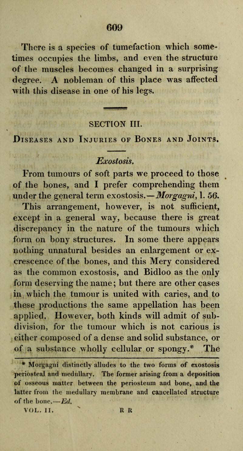 There is a species of tumefaction which some- times occupies the limbs, and even the structure of the muscles becomes changed in a surprising degree. A nobleman of this place was affected with this disease in one of his legs. SECTION III. Diseases and Injuries of Bones and Joints, Exostosis. From tumours of soft parts we proceed to those of the bones, and I prefer comprehending them under the general term exostosis.—Morgagni, 1. 56. This arrangement, however, is not sufficient, except in a general way, because there is great discrepancy in the nature of the tumours which form on bony structures. In some there appears nothing unnatural besides an enlargement or ex- crescence of the bones, and this Mery considered as the common exostosis, and Bidloo as the only form deserving the name; but there are other cases in which the tumour is united with caries, and to these productions the same appellation has been applied. However, both kinds will admit of sub- division, for the tumour which is not carious is either composed of a dense and solid substance, or of a substance wholly cellular or spongy.* The * Morgagni distinctly alludes to the two forms of exostosis periosteal and medullary. The former arising from a deposition of osseous matter between the periosteum and bone, and the latter from the medullary membrane and cancellated structure of the bone.—Ed. VOL. II. R R