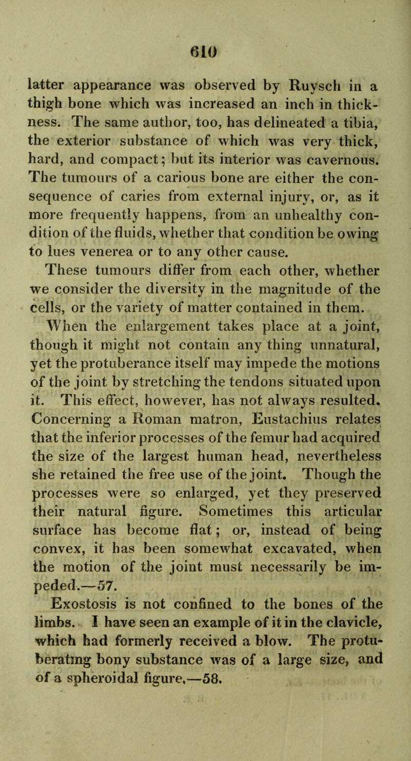 iatter appearance was observed by Ruysch in a thigh bone which was increased an inch in thick- ness. The same author, too, has delineated a tibia, the exterior substance of which was very thick, hard, and compact; but its interior was cavernous. The tumours of a carious bone are either the con- sequence of caries from external injury, or, as it more frequently happens, from an unhealthy con- dition of the fluids, whether that condition be owing to lues venerea or to any other cause. These tumours differ from each other, whether we consider the diversity in the magnitude of the cells, or the variety of matter contained in them. When the enlargement takes place at a joint, though it might not contain any thing unnatural, yet the protuberance itself may impede the motions of the joint by stretching the tendons situated upon it. This effect, however, has not always resulted. Concerning a Roman matron, Eustachius relates that the inferior processes of the femur had acquired the size of the largest human head, nevertheless she retained the free use of the joint. Though the processes were so enlarged, yet they preserved their natural figure. Sometimes this articular surface has become flat; or, instead of being convex, it has been somewhat excavated, when the motion of the joint must necessarily be im- peded.—57. Exostosis is not confined to the bones of the limbs. I have seen an example of it in the clavicle, which had formerly received a blow. The protu- berating bony substance was of a large size, and of a spheroidal figure,—58.