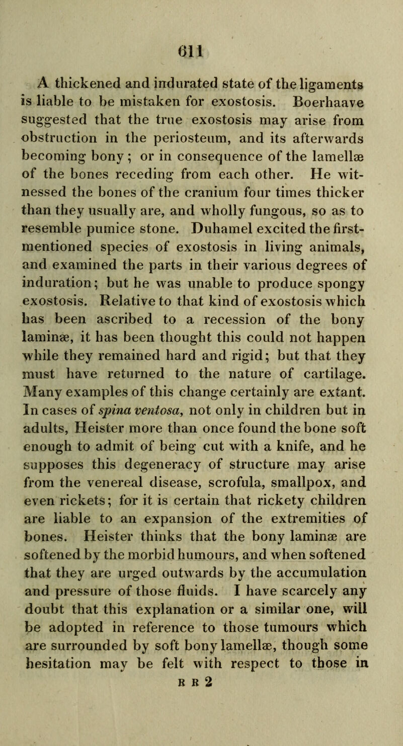 A thickened and indurated state of the ligaments is liable to be mistaken for exostosis. Boerhaave suggested that the true exostosis may arise from obstruction in the periosteum, and its afterwards becoming bony ; or in consequence of the lamellae of the bones receding from each other. He wit- nessed the bones of the cranium four times thicker than they usually are, and wholly fungous, so as to resemble pumice stone. Duhamel excited the first- mentioned species of exostosis in living animals, and examined the parts in their various degrees of induration; but he was unable to produce spongy exostosis. Relative to that kind of exostosis which has been ascribed to a recession of the bony laminae, it has been thought this could not happen while they remained hard and rigid; but that they must have returned to the nature of cartilage. Many examples of this change certainly are extant. In cases of spina ventosa, not only in children but in adults, Heister more than once found the bone soft enough to admit of being cut with a knife, and he supposes this degeneracy of structure may arise from the venereal disease, scrofula, smallpox, and even rickets; for it is certain that rickety children are liable to an expansion of the extremities of bones. Heister thinks that the bony laminae are softened by the morbid humours, and when softened that they are urged outwards by the accumulation and pressure of those fluids. I have scarcely any doubt that this explanation or a similar one, will be adopted in reference to those tumours which are surrounded by soft bony lamellae, though some hesitation may be felt with respect to those in r b 2