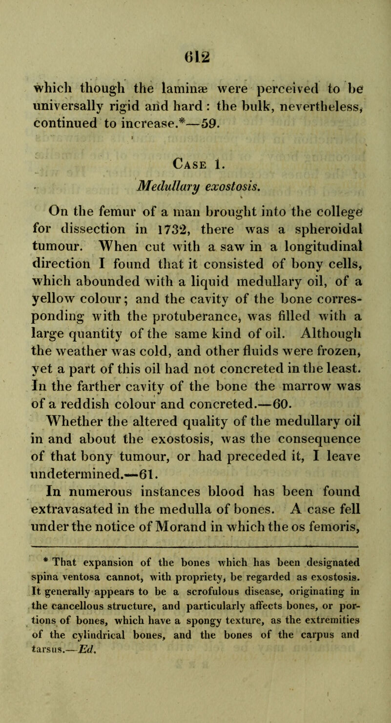 which though the laminae were perceived to be universally rigid and hard : the bulk, nevertheless* continued to increase.*—59. i Case i. Medullary exostosis. On the femur of a man brought into the college for dissection in 1732, there was a spheroidal tumour. When cut with a saw in a longitudinal direction I found that it consisted of bony cells, which abounded with a liquid medullary oil, of a yellow colour; and the cavity of the bone corres- ponding with the protuberance, was filled with a large quantity of the same kind of oil. Although the weather was cold, and other fluids were frozen, yet a part of this oil had not concreted in the least. In the farther cavity of the bone the marrow was of a reddish colour and concreted.—60. Whether the altered quality of the medullary oil in and about the exostosis, was the consequence of that bony tumour, or had preceded it, I leave undetermined.—61. In numerous instances blood has been found extravasated in the medulla of bones. A case fell under the notice of Morand in which the os femoris, * That expansion of the bones which has been designated spina ventosa cannot, with propriety, be regarded as exostosis. It generally appears to be a scrofulous disease, originating in the cancellous structure, and particularly affects bones, or por- tions of bones, which have a spongy texture, as the extremities of the cylindrical bones, and the bones of the carpus and tarsus.—Ed.