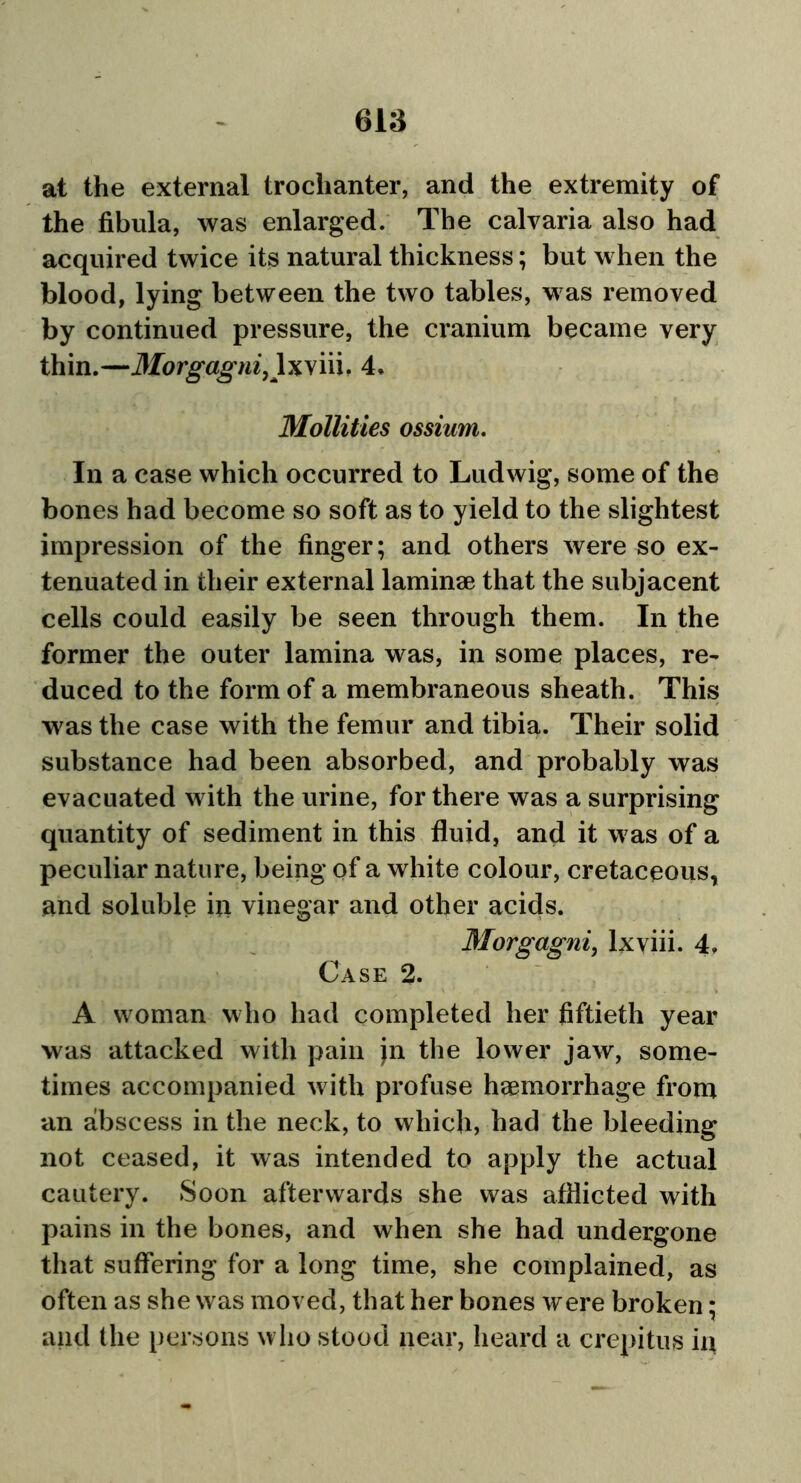 at the external trochanter, and the extremity of the fibula, was enlarged. The calvaria also had acquired twice its natural thickness; but when the blood, lying between the two tables, was removed by continued pressure, the cranium became very thin.—Morgagni,\xy'm. 4. Mollities ossium. In a case which occurred to Ludwig, some of the bones had become so soft as to yield to the slightest impression of the finger; and others were so ex- tenuated in their external laminae that the subjacent cells could easily be seen through them. In the former the outer lamina was, in some places, re- duced to the form of a membraneous sheath. This was the case with the femur and tibia. Their solid substance had been absorbed, and probably was evacuated with the urine, for there was a surprising quantity of sediment in this fluid, and it was of a peculiar nature, being of a white colour, cretaceous, and soluble in vinegar and other acids. Morgagni, lxviii. 4, Case 2. A woman who had completed her fiftieth year was attacked with pain jn the lower jaw, some- times accompanied with profuse haemorrhage from an abscess in the neck, to which, had the bleeding not ceased, it was intended to apply the actual cautery. Soon afterwards she was afflicted with pains in the bones, and when she had undergone that suffering for a long time, she complained, as often as she was moved, that her bones were broken; and (lie persons who stood near, heard a crepitus in