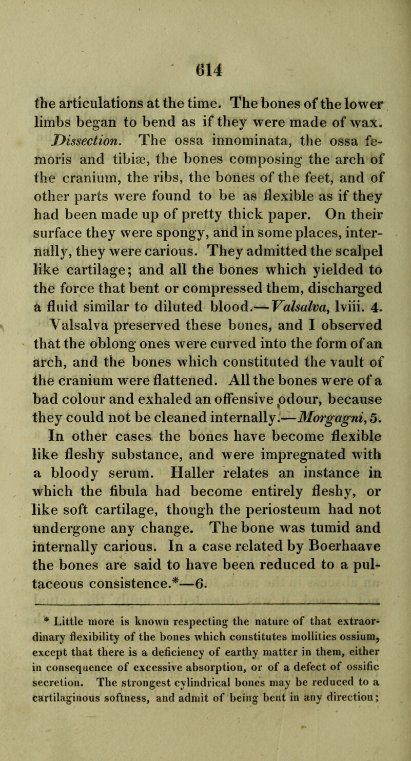 the articulations at the time. The bones of the lower limbs began to bend as if they were made of wax. Dissection. The ossa innominata, the ossa fe- rn oris and tibiae, the bones composing the arch of the cranium, the ribs, the bones of the feet, and of other parts were found to be as flexible as if they had been made up of pretty thick paper. On their surface they were spongy, and in some places, inter- nally, they were carious. They admitted the scalpel like cartilage; and all the bones which yielded to the force that bent or compressed them, discharged a fluid similar to diluted blood.— Valsalva, lviii. 4. Valsalva preserved these bones, and I observed that the oblong ones were curved into the form of an arch, and the bones which constituted the vault of the cranium were flattened. All the bones were of a bad colour and exhaled an offensive odour, because they could not be cleaned internally.—Morgagni, 5. In other cases the bones have become flexible like fleshy substance, and were impregnated with a bloody serum. Haller relates an instance in which the fibula had become entirely fleshy, or like soft cartilage, though the periosteum had not undergone any change. The bone was tumid and internally carious. In a case related by Boerhaave the bones are said to have been reduced to a pul- taceous consistence.*—6. * Little more is known respecting the nature of that extraor- dinary flexibility of the bones which constitutes mollities ossium, except that there is a deficiency of earthy matter in them, either in consequence of excessive absorption, or of a defect of ossific secretion. The strongest cylindrical bones may be reduced to a cartilaginous softness, and admit of being bent in any direction;
