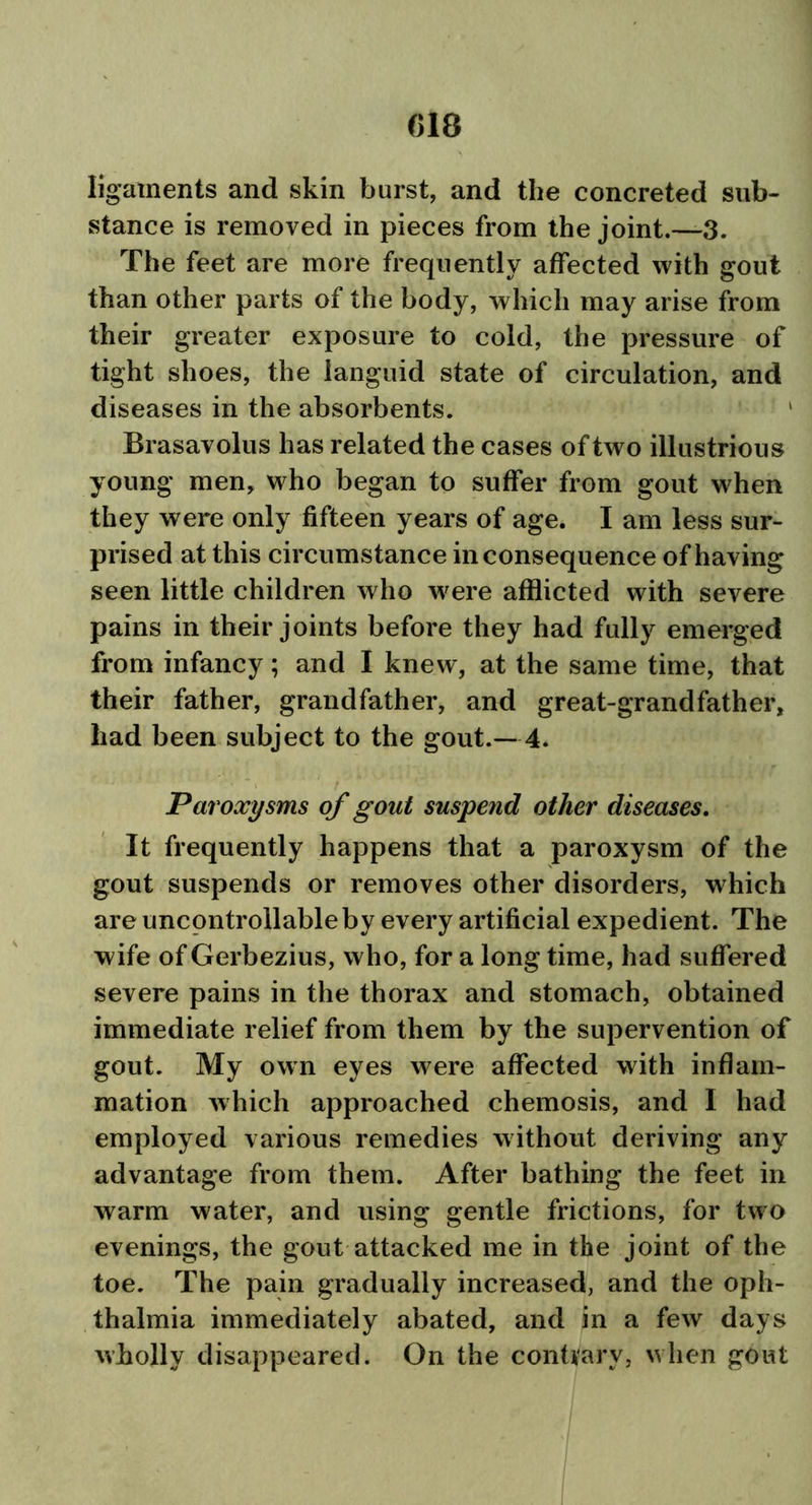 ligaments and skin burst, and the concreted sub- stance is removed in pieces from the joint.—3. The feet are more frequently affected with gout than other parts of the body, which may arise from their greater exposure to cold, the pressure of tight shoes, the languid state of circulation, and diseases in the absorbents. ' Brasavolus has related the cases of two illustrious young men, who began to suffer from gout when they were only fifteen years of age. I am less sur- prised at this circumstance inconsequence of having seen little children who were afflicted with severe pains in their joints before they had fully emerged from infancy; and I knew, at the same time, that their father, grandfather, and great-grandfather, had been subject to the gout.—4. Paroxysms of gout suspend other diseases. It frequently happens that a paroxysm of the gout suspends or removes other disorders, which are uncontrollable by every artificial expedient. The wife of Gerbezius, who, for a long time, had suffered severe pains in the thorax and stomach, obtained immediate relief from them by the supervention of gout. My own eyes were affected with inflam- mation which approached chemosis, and I had employed various remedies without deriving any advantage from them. After bathing the feet in warm water, and using gentle frictions, for two evenings, the gout attacked me in the joint of the toe. The pain gradually increased, and the oph- thalmia immediately abated, and in a few days wholly disappeared. On the contrary, when gout