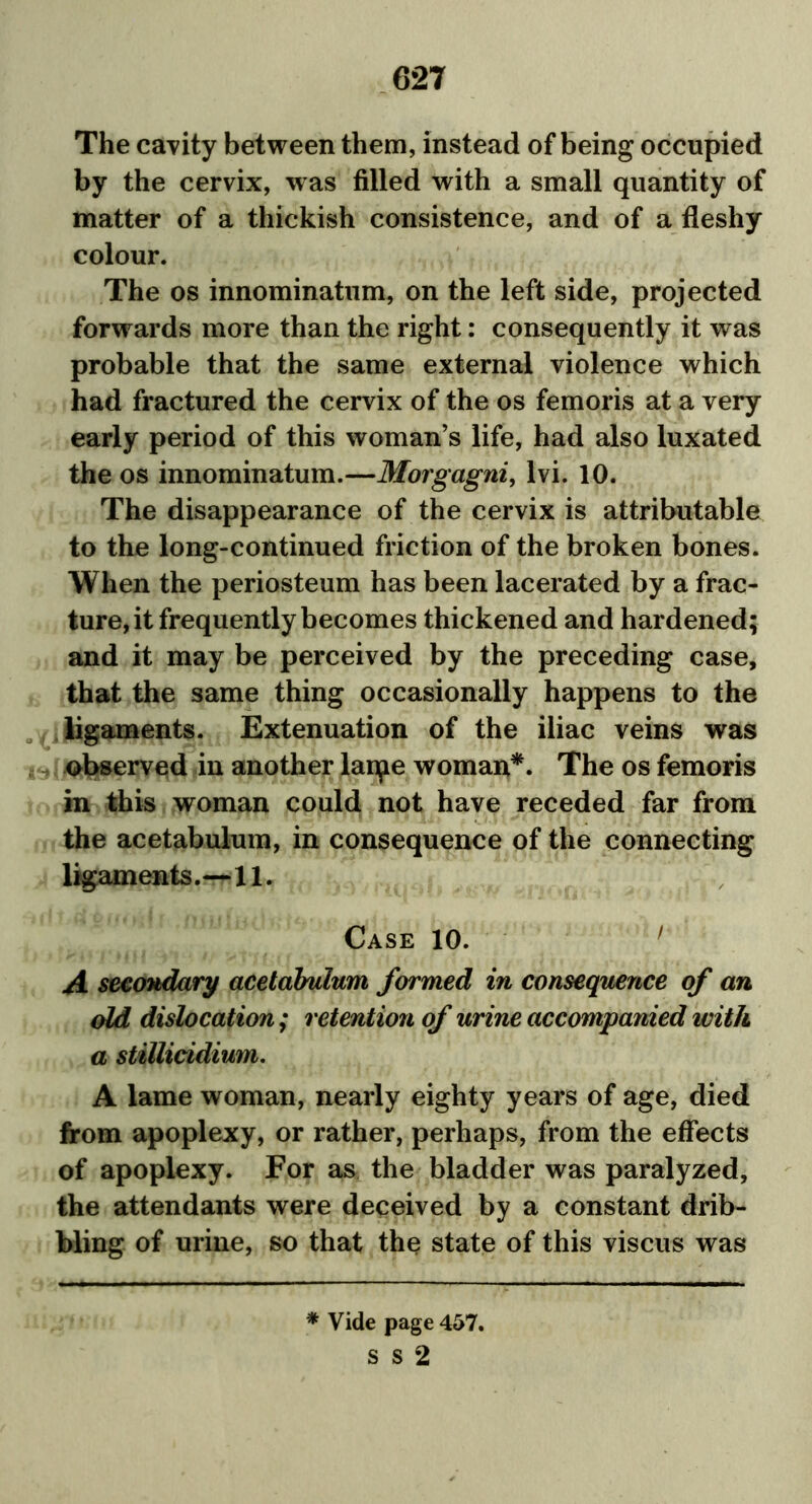 The cavity between them, instead of being occupied by the cervix, was filled with a small quantity of matter of a thickish consistence, and of a fleshy colour. The os innominatum, on the left side, projected forwards more than the right: consequently it was probable that the same external violence which had fractured the cervix of the os femoris at a very early period of this woman’s life, had also luxated the os innominatum.—Morgagni, lvi. 10. The disappearance of the cervix is attributable to the long-continued friction of the broken bones. When the periosteum has been lacerated by a frac- ture, it frequently becomes thickened and hardened; and it may be perceived by the preceding case, that the same thing occasionally happens to the ligaments. Extenuation of the iliac veins was observed in another lanpe woman*. The os femoris in this woman could not have receded far from the acetabulum, in consequence of the connecting ligaments.—11. Case 10. 1 A secondary acetabulum formed in consequence of an old dislocation; retention of urine accompanied with a stitticidium. A lame woman, nearly eighty years of age, died from apoplexy, or rather, perhaps, from the effects of apoplexy. For as the bladder was paralyzed, the attendants were deceived by a constant drib- bling of urine, so that the state of this viscus was * Vide page 457. S S 2