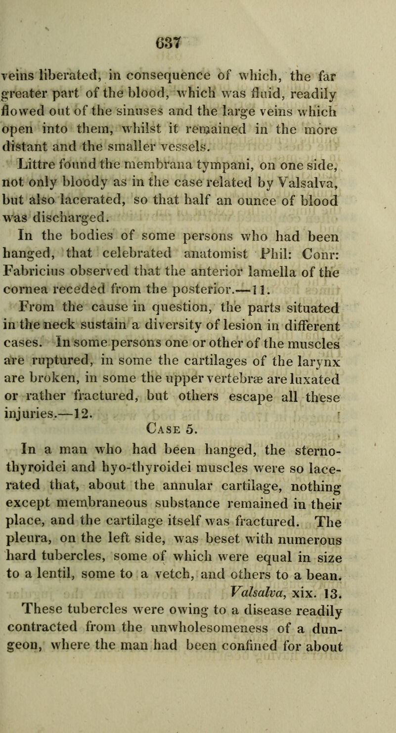 veins liberated, in consequence of which, the far greater part of the blood, which was fluid, readily flowed out of the sinuses and the large veins which open into them, whilst it remained in the more distant and the smaller vessels. Littre found the membrana tympani, on one side, not only bloody as in the case related by Valsalva, but also lacerated, so that half an ounce of blood was discharged. In the bodies of some persons who had been hanged, that celebrated anatomist Phil: Conr: Fabricius observed that the anterior lamella of the cornea receded from the posterior.—11. From the cause in question, the parts situated in the neck sustain a diversity of lesion in different cases. In some persons one or other of the muscles are ruptured, in some the cartilages of the larynx are broken, in some the upper vertebrae are luxated or rather fractured, but others escape all these injuries.—12. Case 5. In a man who had been hanged, the sterno- thyroidei and hyo-thyroidei muscles were so lace- rated that, about the annular cartilage, nothing except membraneous substance remained in their place, and the cartilage itself was fractured. The pleura, on the left side, was beset with numerous hard tubercles, some of which were equal in size to a lentil, some to a vetch, and others to a bean. Valsalva, xix. 13. These tubercles were owing to a disease readily contracted from the unwholesomeness of a dun- geon, where the man had been confined for about