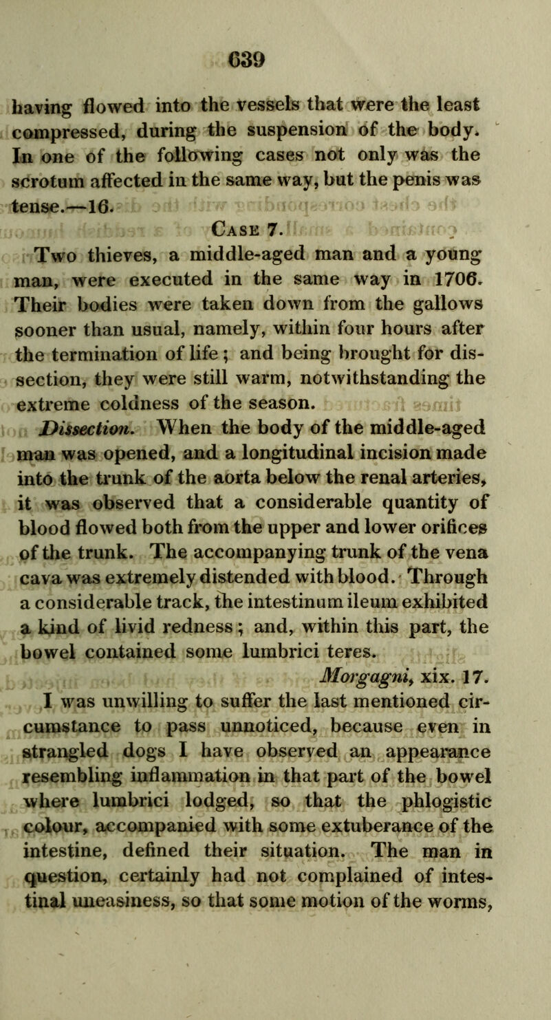 having flowed into the vessels that were the least compressed, during the suspension of the body* In one of the following cases not only was the scrotum affected in the same way, but the penis was tense.—16. Case 7. Two thieves, a middle-aged man and a young man, were executed in the same way in 1706. Their bodies were taken down from the gallows sooner than usual, namely, within four hours after the termination of life; and being brought for dis- section, they were still warm, notwithstanding the extreme coldness of the season. Dissection. When the body of the middle-aged man was opened, and a longitudinal incision made into the trunk of the aorta below the renal arteries, it was observed that a considerable quantity of blood flowed both from the upper and lower orifices of the trunk. The accompanying trunk of the vena cava was extremely distended with blood. Through a considerable track, the intestinum ileum exhibited a kind of livid redness; and, within this part, the bowel contained some lumbrici teres. Morgagni, xix. 17. I was unwilling to suffer the last mentioned cir- cumstance to pass unnoticed, because even in strangled dogs I have observed an appearance resembling inflammation in that part of the bowel where lumbrici lodged, so that the phlogistic colour, accompanied with some extuberance of the intestine, defined their situation. The man in question, certainly had not complained of intes- tinal uneasiness, so that some motion of the worms,
