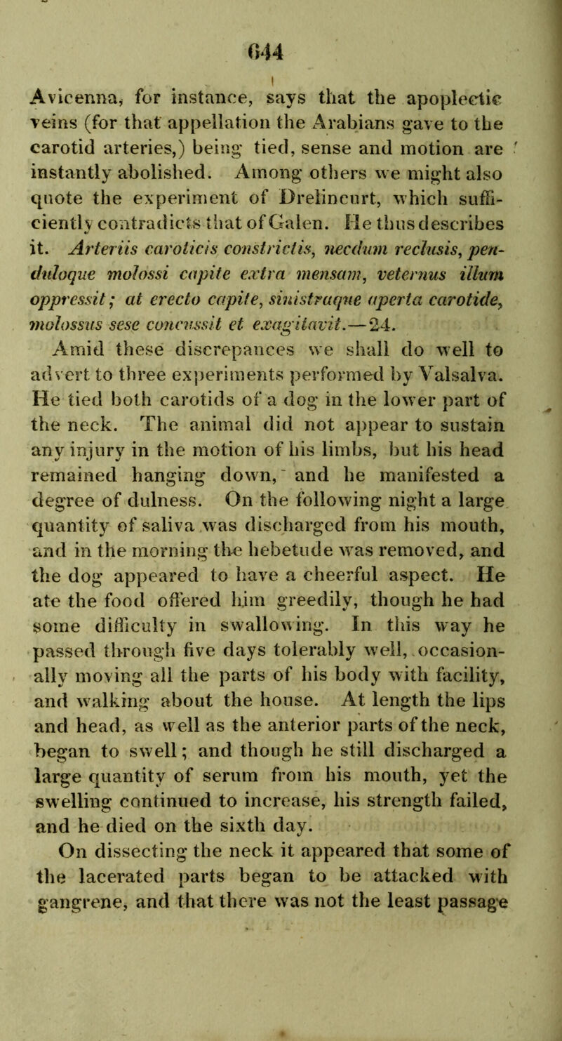 044 # I Avicenna, for instance, says that the apoplectic veins (for that appellation the Arabians gave to the carotid arteries,) being* tied, sense and motion are instantly abolished. Among* others we might also quote the experiment of Drelincurt, which suffi- ciently contradicts that of Galen. He thus describes it. Arteriis carotids constrict is, necdum rechisis, pen- duloque molossi capite extra mensam, veternus ilium oppressit; at erecto capite, sinistraque aperia carotide, molossus sese concnssit et exagiiavit.—24. Amid these discrepances we shall do well to advert to three experiments performed by Valsalva. He tied both carotids of a dog* in the lower part of the neck. The animal did not appear to sustain any injury in the motion of his limbs, but his head remained hanging down,' and be manifested a degree of dulness. On the following* night a large quantity of saliva was discharged from his mouth, and in the morning the hebetude was removed, and the dog appeared to have a cheerful aspect. He ate the food offered him greedily, though he had some difficulty in swallowing. In this way he passed through five days tolerably well, occasion- ally moving all the parts of his body with facility, and walking about the house. At length the lips and head, as well as the anterior parts of the neck, began to swell; and though he still discharged a large quantity of serum from his mouth, yet the swelling continued to increase, his strength failed, and he died on the sixth day. On dissecting the neck it appeared that some of the lacerated parts began to be attacked with gangrene, and that there was not the least passage