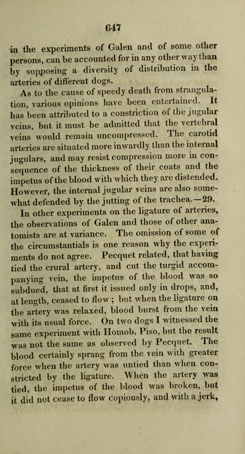 in the experiments of Galen and of some other persons, can be accounted for in any other way than by supposing a diversity of distribution in the arteries of different dogs. As to the cause of speedy death from strangula- tion, various opinions have been entertained. It has been attributed to a constriction of the jugular veins, but it must be admitted that the vertebral veins would remain uncompressed. The carotid arteries are situated more inwardly than the internal jugulars, and may resist compression more in con- sequence of the thickness of their coats and the impetus of the blood with which they are distended. However, the internal jugular veins are also some- what defended by the jutting of the trachea.—29. In other experiments on the ligature of arteries, the observations of Galen and those of other ana- tomists are at variance. The omission of some of the circumstantials is one reason why the experi- ments do not agree. Pecquet related, that having tied the crural artery, and cut the turgid accom- panying vein, the impetus of the blood was so subdued, that at first it issued only in drops, and, at length, ceased to flow ; but when the ligature on the artery wras relaxed, blood burst from the vein with its usual force. On two dogs I witnessed the same experiment with Homob. Piso, but the result was not the same as observed by Pecquet. The blood certainly sprang from the vein with greater force when the artery was untied than when con^ stricted by the ligature. When the artery was tied, the impetus of the blood was broken, but it did not cease to flow copiously, and with a jerk.