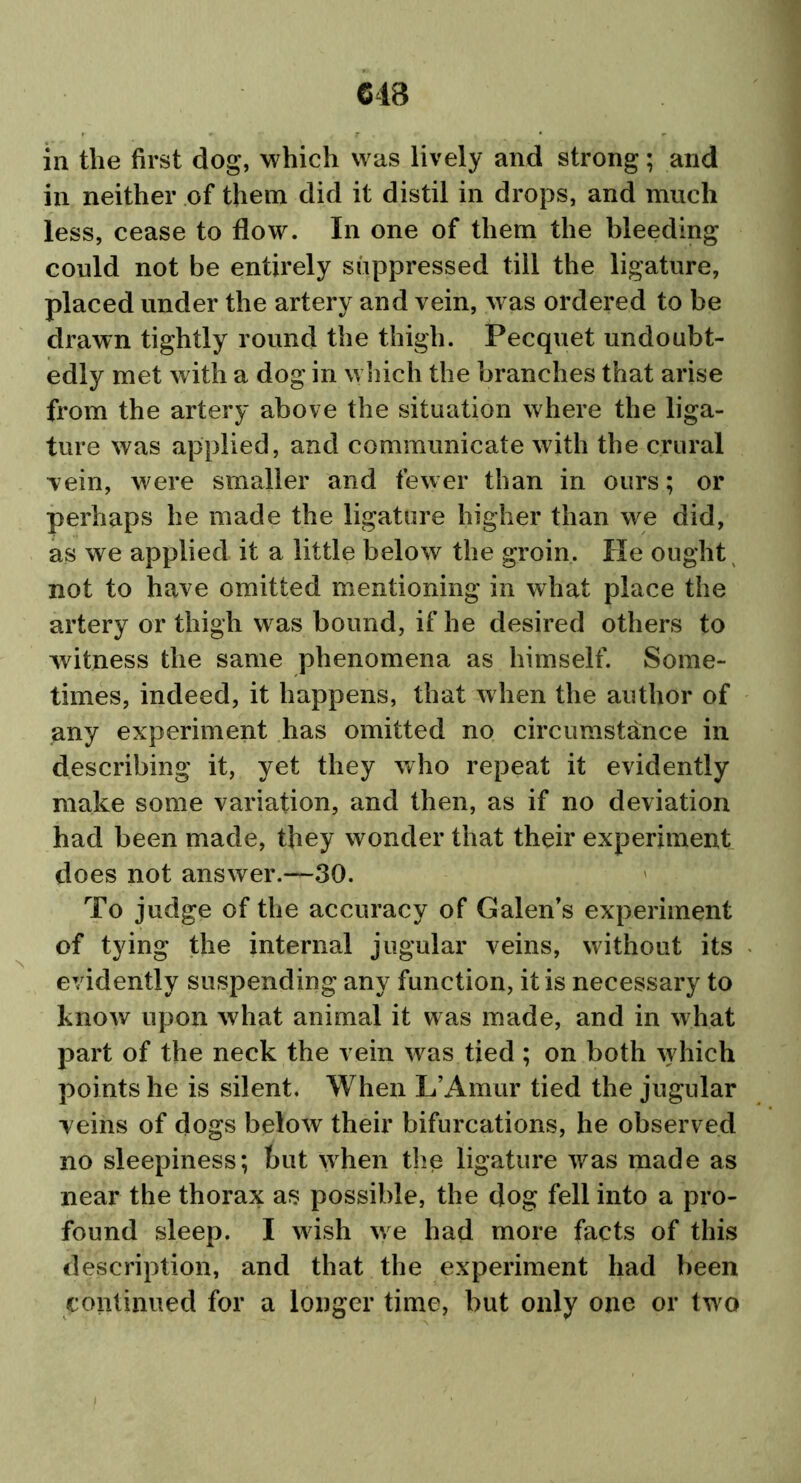 in neither of them did it distil in drops, and much less, cease to flow. In one of them the bleeding could not be entirely suppressed till the ligature, placed under the artery and vein, was ordered to be drawn tightly round the thigh. Pecquet undoubt- edly met with a dog in which the branches that arise from the artery above the situation where the liga- ture was applied, and communicate with the crural vein, were smaller and fewer than in ours; or perhaps he made the ligature higher than we did, as we applied it a little below the groin. He ought not to have omitted mentioning in what place the artery or thigh was bound, if he desired others to witness the same phenomena as himself. Some- times, indeed, it happens, that when the author of any experiment has omitted no circumstance in describing it, yet they who repeat it evidently make some variation, and then, as if no deviation had been made, they wonder that their experiment does not answer.—30. To judge of the accuracy of Galen’s experiment of tying the internal jugular veins, without its evidently suspending any function, it is necessary to know upon what animal it was made, and in what part of the neck the vein was tied ; on both which points he is silent. When L’Amur tied the jugular veins of dogs below their bifurcations, he observed no sleepiness; but when the ligature was made as near the thorax as possible, the dog fell into a pro- found sleep. I wish w e had more facts of this description, and that the experiment had been continued for a longer time, but only one or two