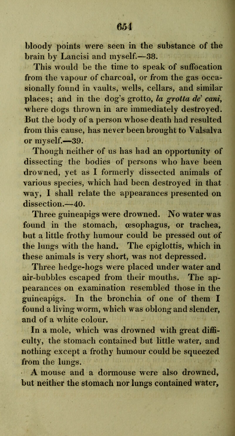 bloody points were seen in the substance of the brain by Lancisi and myself.—38. This would be the time to speak of suffocation from the vapour of charcoal, or from the gas occa- sionally found in vaults, wells, cellars, and similar places; and in the dog’s grotto, la grotta de’ cani, where dogs thrown in are immediately destroyed. But the body of a person whose death had resulted from this cause, has never been brought to Valsalva or myself.—39. Though neither of us has had an opportunity of dissecting the bodies of persons who have been drowned, yet as I formerly dissected animals of various species, which had been destroyed in that way, I shall relate the appearances presented on dissection.—40. Three guineapigs were drowned. No water was found in the stomach, oesophagus, or trachea, but a little frothy humour could be pressed out of the lungs with the hand. The epiglottis, which in these animals is very short, was not depressed. Three hedge-hogs were placed under water and air-bubbles escaped from their mouths. The ap- pearances on examination resembled those in the guineapigs. In the bronchia of one of them I found a living worm, which was oblong and slender, and of a white colour. In a mole, which was drowned with great diffi- culty, the stomach contained but little water, and nothing except a frothy humour could be squeezed from the lungs. A mouse and a dormouse were also drowned, but neither the stomach nor lungs contained water.