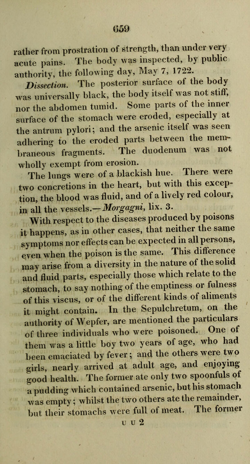 rather from prostration of strength, than under very acute pains. The body was inspected, by public authority, the following day, May 7, 1722. Dissection. The posterior surface of the body was universally black, the body itself was not stiff, nor the abdomen tumid. Some parts of the inner surface of the stomach were eroded, especially at the antrum pylori; and the arsenic itself was seen adhering to the eroded parts between the mem- braneous fragments. The duodenum was not wholly exempt from erosion. The lungs were of a blackish hue. There were two concretions in the heart, but with this excep- tion, the blood was fluid, and of a lively red colour, in all the vessels.—Morgagni, lix. 3. With respect to the diseases produced by poisons it happens, as in other cases, that neither the same symptoms nor effects can be expected in all persons, even when the poison is the same. This difference may arise from a diversity in the nature of the solid and fluid parts, especially those which relate to the stomach, to say nothing of the emptiness or fulness of this viscus, or of the different kinds of aliments it might contain. In the Sepulchretum, on the authority of Wepfer, are mentioned the particulars of three individuals who were poisoned. One of them was a little boy two years of age, who had been emaciated by fever; and the others were two girls, nearly arrived at adult age, and enjoying good health. The former ate only two spoonfuls of a pudding which contained arsenic, but his stomach was empty; whilst the two others ate the remainder, but their stomachs were full of meat. The former imi2