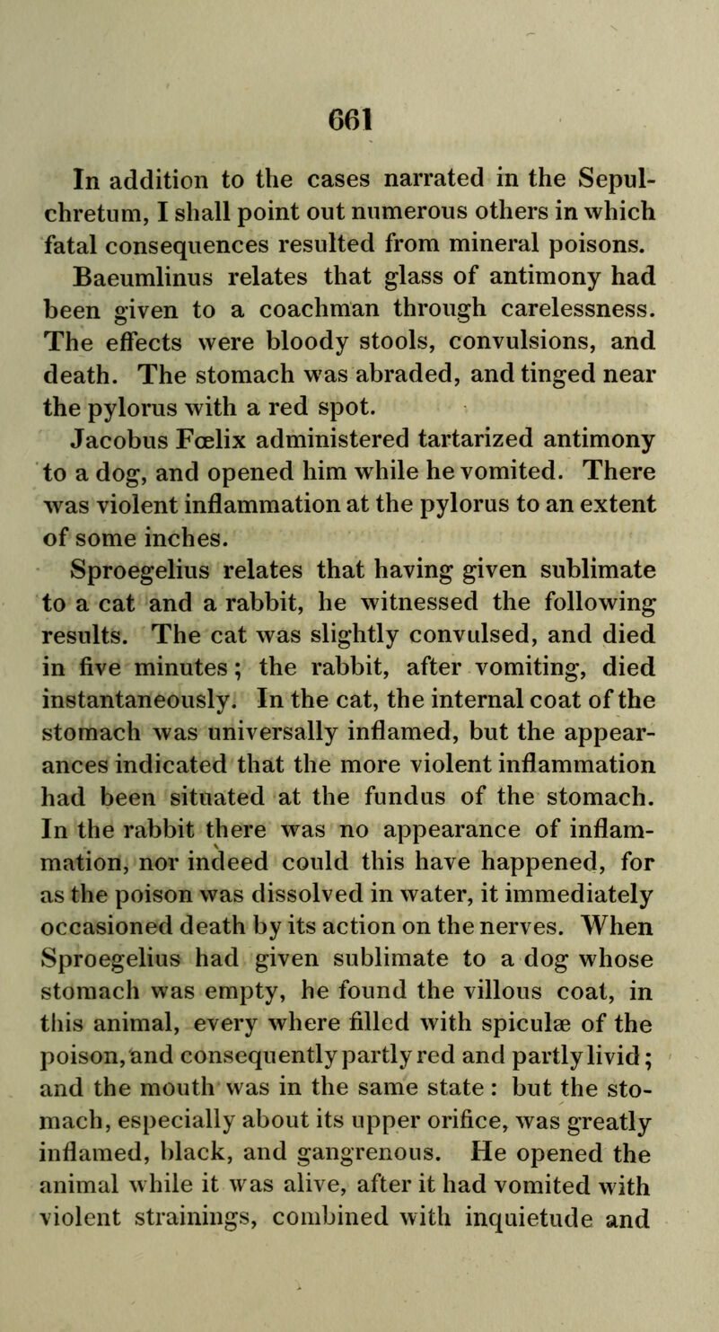 In addition to the cases narrated in the Sepul- chretum, I shall point out numerous others in which fatal consequences resulted from mineral poisons. Baeumlinus relates that glass of antimony had been given to a coachman through carelessness. The effects were bloody stools, convulsions, and death. The stomach was abraded, and tinged near the pylorus with a red spot. Jacobus Fcelix administered tartarized antimony to a dog, and opened him while he vomited. There was violent inflammation at the pylorus to an extent of some inches. Sproegelius relates that having given sublimate to a cat and a rabbit, he witnessed the following results. The cat was slightly convulsed, and died in five minutes; the rabbit, after vomiting, died instantaneously. In the cat, the internal coat of the stomach was universally inflamed, but the appear- ances indicated that the more violent inflammation had been situated at the fundus of the stomach. In the rabbit there was no appearance of inflam- mation, nor indeed could this have happened, for as the poison was dissolved in water, it immediately occasioned death by its action on the nerves. When Sproegelius had given sublimate to a dog whose stomach was empty, he found the villous coat, in this animal, every where filled with spiculae of the poison, and consequently partly red and partly livid; and the mouth was in the same state : but the sto- mach, especially about its upper orifice, was greatly inflamed, black, and gangrenous. He opened the animal while it was alive, after it had vomited with violent strainings, combined with inquietude and