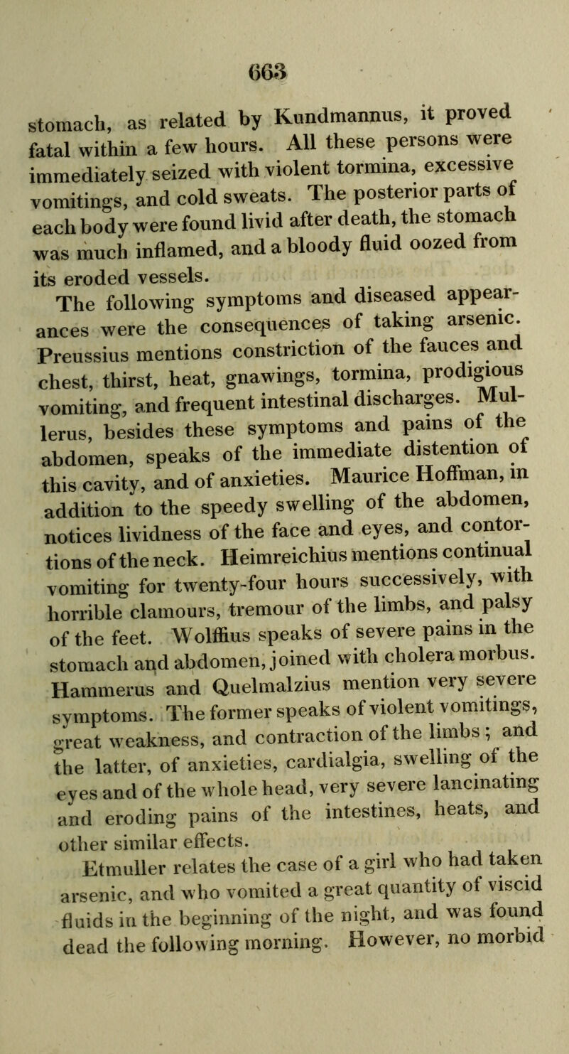 stomach, as related by Kundmannus, it proved fatal within a few hours. All these persons were immediately seized with violent tormina, excessive vomitings, and cold sweats. The posterior parts of each body were found livid after death, the stomach was much inflamed, and a bloody fluid oozed from its eroded vessels. The following symptoms and diseased appear- ances were the consequences of taking arsenic. Preussius mentions constriction of the fauces and chest, thirst, heat, gnawings, tormina, prodigious vomiting, and frequent intestinal discharges. u lerus, besides these symptoms and pains of the abdomen, speaks of the immediate distention ot this cavity, and of anxieties. Maurice Hoffman, in addition to the speedy swelling of the abdomen, notices lividness of the face and eyes, and contor- tions of the neck. Heimreichius mentions continual vomiting for twenty-four hours successively, wit horrible clamours, tremour of the limbs, and palsy of the feet. Wolffius speaks of severe pains in the stomach and abdomen, joined with cholera morbus. Hammerus and Quelmalzius mention very severe symptoms. The former speaks of violent vomitings, great weakness, and contraction of the limbs; and the latter, of anxieties, cardialgia, swelling of the eyes and of the whole head, very severe lancinating and eroding pains of the intestines, heats, and other similar effects. Etmuller relates the case of a girl who had taken arsenic, and who vomited a great quantity of viscid fluids in the beginning of the night, and was found dead the following morning. However, no morbid