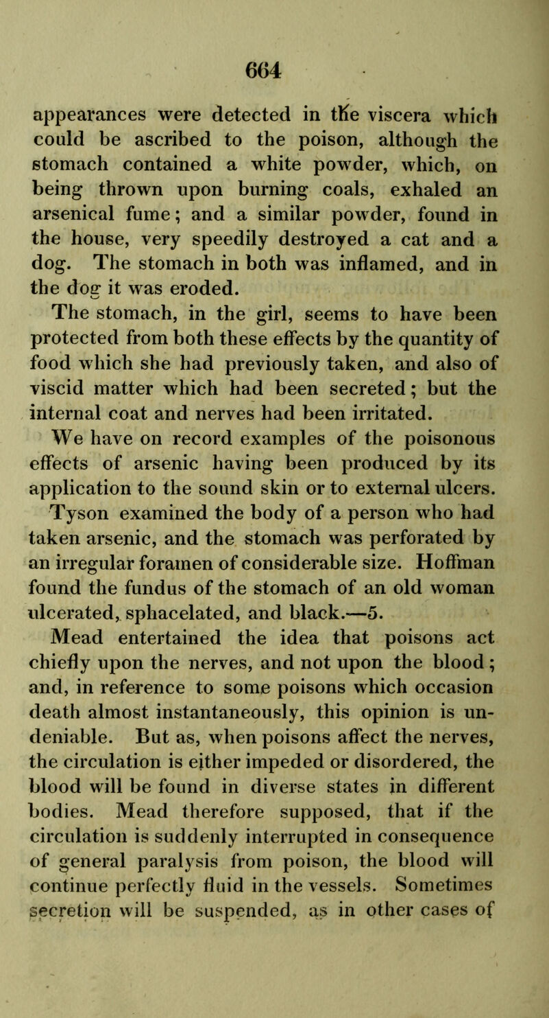 appearances were detected in tKe viscera which could be ascribed to the poison, although the stomach contained a white powder, which, on being thrown upon burning coals, exhaled an arsenical fume; and a similar powder, found in the house, very speedily destroyed a cat and a dog. The stomach in both was inflamed, and in the dog it was eroded. The stomach, in the girl, seems to have been protected from both these effects by the quantity of food which she had previously taken, and also of viscid matter which had been secreted; but the internal coat and nerves had been irritated. We have on record examples of the poisonous effects of arsenic having been produced by its application to the sound skin or to external ulcers. Tyson examined the body of a person who had taken arsenic, and the stomach was perforated by an irregular foramen of considerable size. Hoffman found the fundus of the stomach of an old woman ulcerated, sphacelated, and black.—5. Mead entertained the idea that poisons act chiefly upon the nerves, and not upon the blood; and, in reference to some poisons which occasion death almost instantaneously, this opinion is un- deniable. But as, when poisons affect the nerves, the circulation is either impeded or disordered, the blood will be found in diverse states in different bodies. Mead therefore supposed, that if the circulation is suddenly interrupted in consequence of general paralysis from poison, the blood will continue perfectly fluid in the vessels. Sometimes secretion will be suspended, as in other cases of