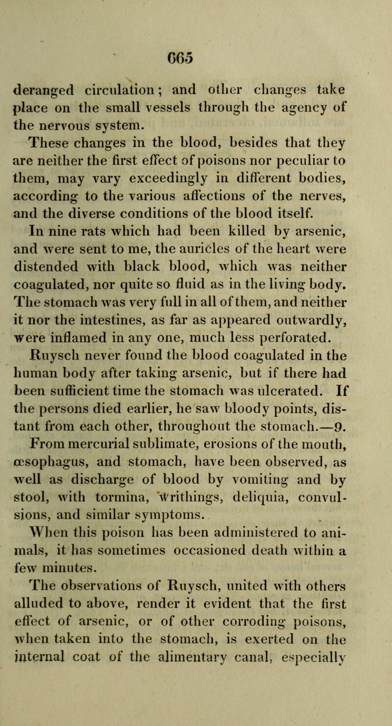 deranged circulation; and other changes take place on the small vessels through the agency of the nervous system. These changes in the blood, besides that they are neither the first effect of poisons nor peculiar to them, may vary exceedingly in different bodies, according to the various affections of the nerves, and the diverse conditions of the blood itself. In nine rats which had been killed by arsenic, and were sent to me, the auricles of the heart were distended with black blood, which was neither coagulated, nor quite so fluid as in the living body. The stomach was very full in all of them, and neither it nor the intestines, as far as appeared outwardly, were inflamed in any one, much less perforated. Ruysch never found the blood coagulated in the human body after taking arsenic, but if there had been sufficient time the stomach was ulcerated. If the persons died earlier, he saw bloody points, dis- tant from each other, throughout the stomach.—9. From mercurial sublimate, erosions of the mouth, oesophagus, and stomach, have been observed, as well as discharge of blood by vomiting and by stool, with tormina, 'Wri things, deliquia, convul- sions, and similar symptoms. When this poison has been administered to ani- mals, it has sometimes occasioned death within a few minutes. The observations of Ruysch, united with others alluded to above, render it evident that the first effect of arsenic, or of other corroding poisons, when taken into the stomach, is exerted on the internal coat of the alimentary canal, especially