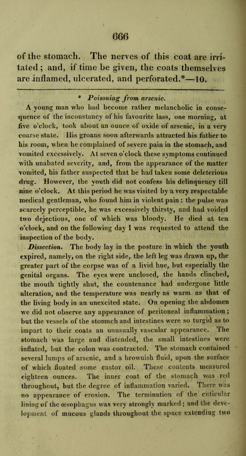 6G6 of the stomach. The nerves of this coat are irri- tated ; and, if time be given, the coats themselves are inflamed, ulcerated, and perforated.*—10. * Poisoning from arsenic. A young man who had become rather melancholic in conse- quence of the inconstancy of his favourite lass, one morning, at five o’clock, took about an ounce of oxide of arsenic, in a very coarse state. His groans soon afterwards attracted his father to his room, when he complained of severe pain in the stomach, and vomited excessively. At seven o’clock these symptoms continued with unabated severity, and, from the appearance of the matter vomited, his father suspected that he had taken some deleterious drug. However, the youth did not confess his delinquency till nine o’clock. At this period he was visited by a very respectable medical gentleman, who found him in violent pain : the pulse was scarcely perceptible, he was excessively thirsty, and had voided two dejections, one of which was bloody. He died at ten o’clock, and on the following day I was requested to attend the inspection of the body. Dissection. The body lay in the posture in which the youth expired, namely, on the right side, the left leg was drawn up, the greater part of the corpse was of a livid hue, but especially the genital organs. The eyes were unclosed, the hands clinched, the mouth tightly shut, the countenance had undergone little alteration, and the temperature was nearly as warm as that of the living body in an unexcited state. On opening the abdomen we did not observe any appearance of peritoneal inflammation ; but the vessels of the stomach and intestines were so turgid as to impart to their coats an unusually vascular appearance. The stomach was large and distended, the small intestines were inflated, but the colon was contracted. The stomach contained several lumps of arsenic, and a brownish fluid, upon the surface of which floated some castor oil. These contents measured eighteen ounces. The inner coat of the stomach was red throughout, but the degree of inflammation varied. There was no appearance of erosion. The termination of the cuticular lining of the oesophagus was very strongly marked ; and the deve- lopment of mucous glands throughout the space extending two