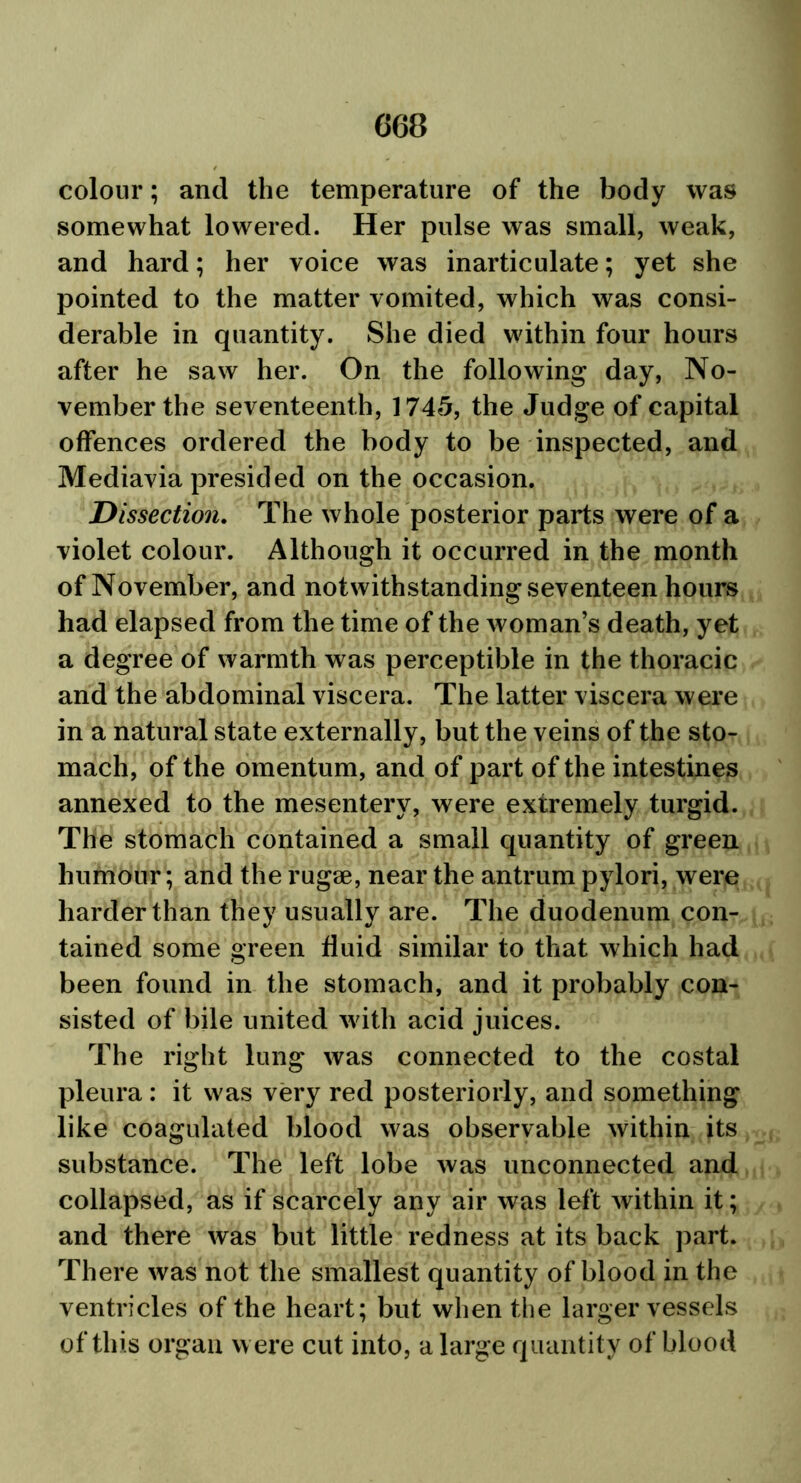 colour; and the temperature of the body was somewhat lowered. Her pulse was small, weak, and hard; her voice was inarticulate; yet she pointed to the matter vomited, which was consi- derable in quantity. She died within four hours after he saw her. On the following day, No- vember the seventeenth, 1745, the Judge of capital offences ordered the body to be inspected, and Mediavia presided on the occasion. Dissection. The whole posterior parts were of a violet colour. Although it occurred in the month of November, and notwithstanding seventeen hours had elapsed from the time of the woman’s death, yet a degree of warmth was perceptible in the thoracic and the abdominal viscera. The latter viscera were in a natural state externally, but the veins of the sto- mach, of the omentum, and of part of the intestines annexed to the mesentery, were extremely turgid. The stomach contained a small quantity of green humour; and the rugae, near the antrum pylori, were harder than they usually are. The duodenum con- tained some green fluid similar to that which had been found in the stomach, and it probably con- sisted of bile united with acid juices. The right lung was connected to the costal pleura: it was very red posteriorly, and something like coagulated blood was observable within its substance. The left lobe was unconnected and collapsed, as if scarcely any air was left within it; and there was but little redness at its back part. There was not the smallest quantity of blood in the ventricles of the heart; but when the larger vessels of this organ were cut into, a large quantity of blood
