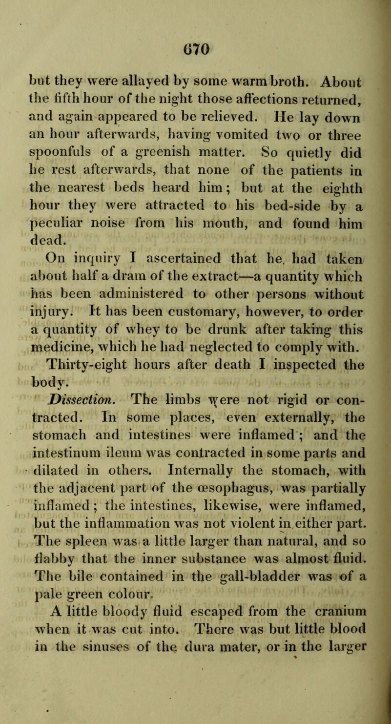 but they were allayed by some warm broth. About the lifth hour of the night those affections returned, and again appeared to be relieved. He lay down an hour afterwards, having vomited two or three spoonfuls of a greenish matter. So quietly did he rest afterwards, that none of the patients in the nearest beds heard him; but at the eighth hour they were attracted to his bed-side by a peculiar noise from his mouth, and found him dead. On inquiry I ascertained that he. had taken about half a dram of the extract—a quantity which has been administered to other persons without injury. It has been customary, however, to order a quantity of whey to be drunk after taking this medicine, which he had neglected to comply with. Thirty-eight hours after death I inspected the body. Dissection. The limbs tyere not rigid or con- tracted. In some places, even externally, the stomach and intestines were inflamed ; and the intestinum ileum was contracted in some parts and dilated in others. Internally the stomach, with the adjacent part of the oesophagus, was partially inflamed; the intestines, likewise, were inflamed, but the inflammation was not violent in either part. The spleen was a little larger than natural, and so fiabby that the inner substance was almost fluid. The bile contained in the gall-bladder was of a pale green colour. A little bloody fluid escaped from the cranium when it was cut into. There was but little blood in the sinuses of the dura mater, or in the larger