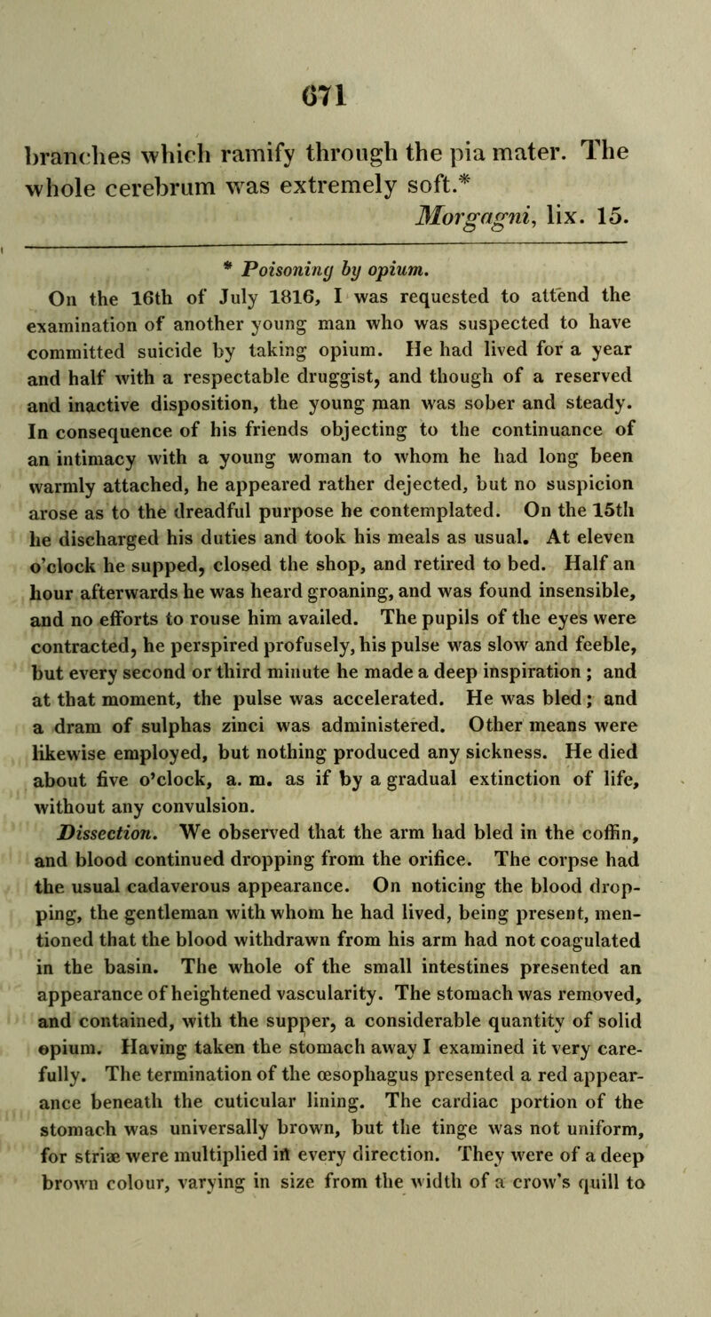 branches which ramify through the pia mater. The whole cerebrum was extremely soft * Morgagni, lix. 15. * Poisoning by opium. Oil the 16th of July 1816, I was requested to attend the examination of another young man who was suspected to have committed suicide by taking opium. He had lived for a year and half with a respectable druggist, and though of a reserved and inactive disposition, the young jnan was sober and steady. In consequence of his friends objecting to the continuance of an intimacy with a young woman to whom he had long been warmly attached, he appeared rather dejected, but no suspicion arose as to the dreadful purpose he contemplated. On the 15th he discharged his duties and took his meals as usual. At eleven o’clock he supped, closed the shop, and retired to bed. Half an hour afterwards he was heard groaning, and was found insensible, and no efforts to rouse him availed. The pupils of the eyes were contracted, he perspired profusely, his pulse was slow and feeble, but every second or third minute he made a deep inspiration ; and at that moment, the pulse was accelerated. He was bled; and a dram of sulphas zinci was administered. Other means were likewise employed, but nothing produced any sickness. He died about five o’clock, a. m. as if by a gradual extinction of life, without any convulsion. Dissection. We observed that the arm had bled in the coffin, and blood continued dropping from the orifice. The corpse had the usual cadaverous appearance. On noticing the blood drop- ping, the gentleman with whom he had lived, being present, men- tioned that the blood withdrawn from his arm had not coagulated in the basin. The whole of the small intestines presented an appearance of heightened vascularity. The stomach was removed, and contained, with the supper, a considerable quantity of solid opium. Having taken the stomach away I examined it very care- fully. The termination of the oesophagus presented a red appear- ance beneath the cuticular lining. The cardiac portion of the stomach was universally brown, but the tinge was not uniform, for striae were multiplied irt every direction. They were of a deep brown colour, varying in size from the width of a crow’s quill to