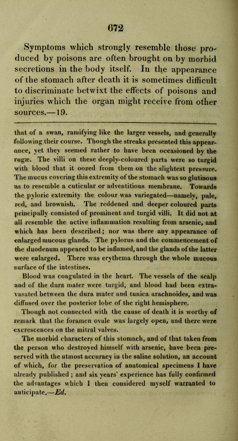 Symptoms which strongly resemble those pro- duced by poisons are often brought on by morbid secretions in the body itself. In the appearance of the stomach after death it is sometimes difficult to discriminate betwixt the effects of poisons and injuries which the organ might receive from other sources.—19. that of a swan, ramifying like the larger vessels, and generally following their course. Though the streaks presented this appear- ance, yet they seemed rather to have been occasioned by the rugae. The villi on these deeply-coloured parts were so turgid with blood that it oozed from them on the slightest pressure. The mucus covering this extremity of the stomach was so glutinous as to resemble a cuticular or adventitious membrane. Towards the pyloric extremity the colour was variegated—namely, pale, red, and brownish. The reddened and deeper coloured parts principally consisted of prominent and turgid villi. It did not at all resemble the active inflammation resulting from arsenic, and which has been described; nor was there any appearance of enlarged mucous glands. The pylorus and the commencement of tiie duodenum appeared to be inflamed, and the glands of the latter were enlarged. There was erythema through the whole mucous surface of the intestines. Blood was coagulated in the heart. The vessels of the scalp and of the dura mater were turgid, and blood had been extra- vasated between the dura mater and tunica arachnoides, and was diffused over the posterior lobe of the right hemisphere. Though not connected with the cause of death it is worthy of remark that the foramen ovale was largely open, and there were excrescences on the mitral valves. The morbid character^ of this stomach, and of that taken from the person who destroyed himself with arsenic, have been pre- served with the utmost accuracy in the saline solution, an account of which, for the preservation of anatomical specimens I have already published ; and six years’ experience has fully confirmed the advantages which I then considered myself warranted to anticipate.—Ed.